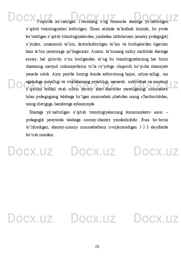 Yuqorida   ko’rsatilgan   1-rasmning   o’ng   tomonida   shaxsga   yo’naltirilgan
o’qitish   texnologiyalari   keltirilgan.   Shuni   alohida   ta’kidlash   lozimki,   bu   yerda
ko’rsatilgan o’qitish texnologiyalaridan, jumladan ishbilarmon (amaliy pedagogik)
o’yinlari,   muammoli   ta’lim,   dasturlashtirilgan   ta’lim   va   boshqalardan   ilgarilari
ham   ta’lim   jarayoniga   qo’llaganmiz.   Ammo,   ta’limning   milliy   modelida   shaxsga
asosiy,   hal   qiluvchi   o’rin   berilgandan   so’ng   bu   texnologiyalarning   har   birini
shaxsning   mavjud   imkoniyatlarini   to’la   ro’yobga   chiqarish   bo’yicha   ahamiyati
yanada   oshdi.   Ayni   paytda   hozirgi   kunda   axborotning   hajmi,   xilma-xilligi,   uni
egalashga  moyilligi  va  vositalarining  yetarliligi, samarali     indivudual  va  mustaqil
o’qitishni   tashkil   etish   uchun   zaruriy   shart-sharoitlar   yaratilganligi   munosabati
bilan   pedagogning   talabaga   bo’lgan   munosabati   jihatidan   uning   «Sardor»likdan,
uning sherigiga, hamkoriga aylanmoqda.  
  Shaxsga   yo’naltirilgan   o’qitish   texnologiyalarining   kommunikativ   asosi   –
pedagogik   jarayonda   talabaga   insoniy-shaxsiy   yondashishdir.   Buni   bir-birini
to’ldiradigan,   shaxsiy-insoniy   munosabatlarni   rivojlantiradigan   1-2-3   slaydlarda
ko’rish mumkin. 
 
 
 
 
 
 
 
 
 
 
 
 
 
28  
  