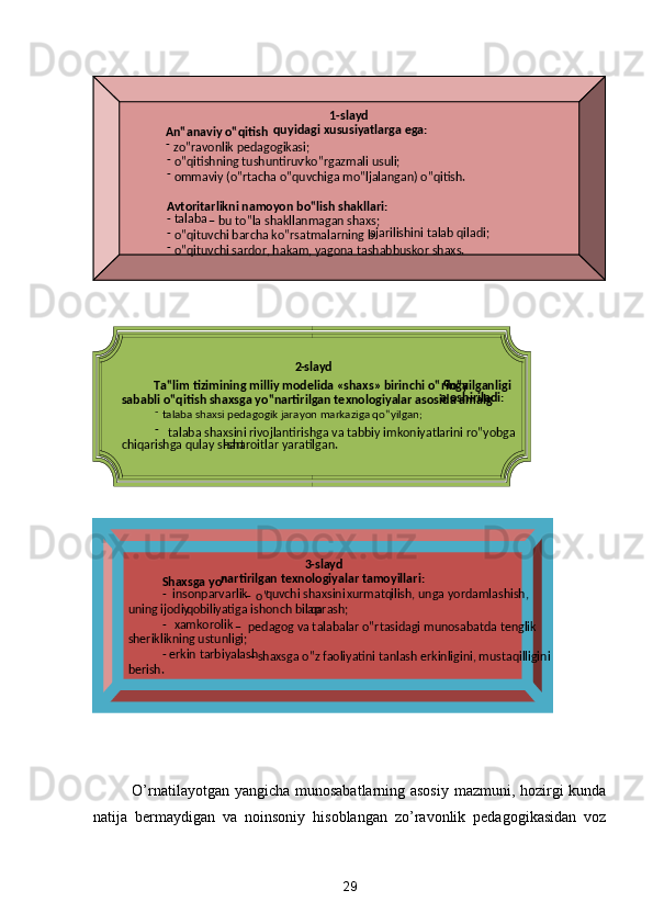  
 
O’rnatilayotgan yangicha munosabatlarning asosiy mazmuni, hozirgi kunda
natija   bermaydigan   va   noinsoniy   hisoblangan   zo’ravonlik   pedagogikasidan   voz
29  
    
 
 
 
 
 
 
 
  1 - slayd  
An‟anaviy o‟qitish  qu yidagi xususiyatlarga ega:  
-  
zo‟ravonlik pedagogikasi;  
  -  
o‟qitishning tushuntiruv -
ko‟rgazmali usuli;  
  -  
ommaviy (o‟rtacha o‟quvchiga mo‟ljalangan) o‟qitish.  
 
 
Avtoritarlikni namoyon bo‟lish shakllari:  
  -   talaba 
–  
bu to‟la shakllanmagan shaxs;  
  -  
o‟qituvchi barcha ko‟rsatmalarning b ajarilishini talab qiladi;  
  -  
o‟qituvchi sardor, hakam, yagona tashabbuskor shaxs.  
2 - slayd  
Ta‟lim tizimining milliy modelida «shaxs» birinchi o‟ringa  q
o‟yilganligi 
sababli o‟qitish shaxsga yo‟nartirilgan texnologiyalar asosida amalg a oshiriladi:  
  -  
talaba shaxsi pedagogik jarayon markaziga qo‟yilgan;  
  -  
talaba shaxsini rivojlantirishga va tabbiy imkoniyatlarini ro‟yobga 
chiqarishga qulay shart - sharoitlar yaratilgan.
 
 
 
  3 - slayd  
Shaxsga yo‟ nartirilgan texnologiyalar tamoyillari:  
-   insonparvarlik 
–  
o‟ q uvchi shaxsini  x urmat  q ilish, unga yordamlashish, 
uning ijodiy  q obiliyatiga ishonch bilan  q arash;  
-   x amkorolik 
–  
pedagog va talabalar o‟rtasidagi munosabatda tenglik 
sheriklikning ustunligi;  
-   erkin tarbiyalash 
–  
shaxsga o‟z faoliyatini tanlash erkinligini, mustaqilligini 
berish.
  