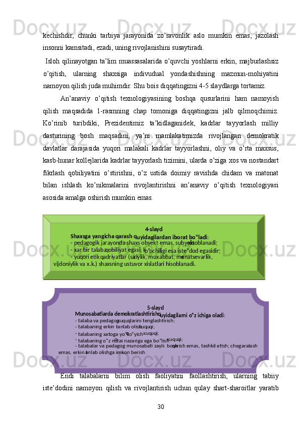 kechishdir,   chunki   tarbiya   jarayonida   zo’ravonlik   aslo   mumkin   emas,   jazolash
insonni kamsitadi, ezadi, uning rivojlanishini susaytiradi. 
  Isloh  qilinayotgan ta’lim  muassasalarida  o’quvchi   yoshlarni  erkin, majburlashsiz
o’qitish,   ularning   shaxsiga   indivudual   yondashishning   mazmun-mohiyatini
namoyon qilish juda muhimdir. Shu bois diqqatingizni 4-5 slaydlarga tortamiz.  
An’anaviy   o’qitish   texnologiyasining   boshqa   qusurlarini   ham   namoyish
qilish   maqsadida   1-rasmning   chap   tomoniga   diqqatingizni   jalb   qilmoqchimiz.
Ko’rinib   turibdiki,   Prezidentimiz   ta’kidlaganidek,   kadrlar   tayyorlash   milliy
dasturining   bosh   maqsadini,   ya’ni   mamlakatimizda   rivojlangan   demokratik
davlatlar   darajasida   yuqori   malakali   kadrlar   tayyorlashni,   oliy   va   o’rta   maxsus,
kasb-hunar kollejlarida kadrlar tayyorlash tizimini, ularda o’ziga xos va nostandart
fikrlash   qobiliyatini   o’stirishni,   o’z   ustida   doimiy   ravishda   chidam   va   matonat
bilan   ishlash   ko’nikmalarini   rivojlantirishni   an’anaviy   o’qitish   texnologiyasi
asosida amalga oshirish mumkin emas. 
 
Endi   talabalarni   bilim   olish   faoliyatini   faollashtirish,   ularning   tabiiy
iste’dodini   namoyon   qilish   va   rivojlantirish   uchun   qulay   shart-sharoitlar   yaratib
30  
   
 
 
 
 
 
 
 
 
 
  4 - slayd  
  Shaxsga yangicha  q arash  q
uyidagilardan iborat bo‟ladi:  
  -   pedagogik jarayonda shaxs obyekt emas, subyekt  x isoblanadi;  
  -   x ar bir talaba  q obiliyat egasi, k
o‟ pchiligi esa iste‟dod egasidir;  
  -   yu q ori etik  q adriyatlar (sa x iylik, mu x abbat, me x natsevarlik,   
vijdoniylik va  x .k.) shaxsning ustuvor xislatlari hisoblanadi.
 
5 - slayd  
Munosabatlarda demokratlashtirish  q
uyidagilarni o‟z ichiga oladi:  
-   talaba va pedagog  x uqu q larini tenglashtirish;  
-   talabaning erkin tanlab olish  x u q u q i;  
-  
talabaning xatoga yo‟l  q
o‟yish  x u q u q i;   
-  
talabaning o‟z nu q
tai nazariga ega bo‟lish  x uqu q i;  
-   talabalar va pedagog munosabati zayli: bosh q arish emas, tashkil etish; chegaralash 
emas, erkin t anlab olishga imkon berish.
 
  