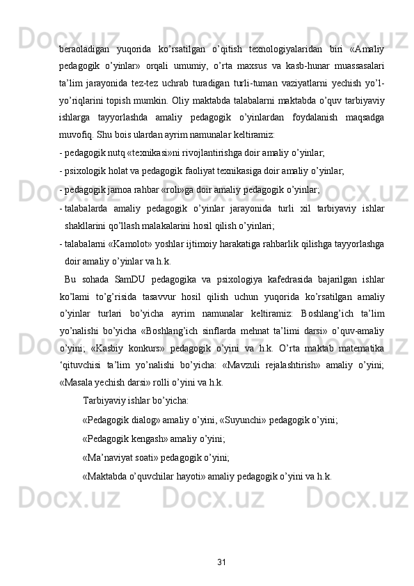 beraoladigan   yuqorida   ko’rsatilgan   o’qitish   texnologiyalaridan   biri   «Amaliy
pedagogik   o’yinlar»   orqali   umumiy,   o’rta   maxsus   va   kasb-hunar   muassasalari
ta’lim   jarayonida   tez-tez   uchrab   turadigan   turli-tuman   vaziyatlarni   yechish   yo’l-
yo’riqlarini topish mumkin. Oliy maktabda talabalarni maktabda o’quv tarbiyaviy
ishlarga   tayyorlashda   amaliy   pedagogik   o’yinlardan   foydalanish   maqsadga
muvofiq. Shu bois ulardan ayrim namunalar keltiramiz: 
- pedagogik nutq «texnikasi»ni rivojlantirishga doir amaliy o’yinlar; 
- psixologik holat va pedagogik faoliyat texnikasiga doir amaliy o’yinlar; 
- pedagogik jamoa rahbar «roli»ga doir amaliy pedagogik o’yinlar; 
- talabalarda   amaliy   pedagogik   o’yinlar   jarayonida   turli   xil   tarbiyaviy   ishlar
shakllarini qo’llash malakalarini hosil qilish o’yinlari; 
- talabalarni «Kamolot» yoshlar ijtimoiy harakatiga rahbarlik qilishga tayyorlashga
doir amaliy o’yinlar va h.k. 
  Bu   sohada   SamDU   pedagogika   va   psixologiya   kafedrasida   bajarilgan   ishlar
ko’lami   to’g’risida   tasavvur   hosil   qilish   uchun   yuqorida   ko’rsatilgan   amaliy
o’yinlar   turlari   bo’yicha   ayrim   namunalar   keltiramiz:   Boshlang’ich   ta’lim
yo’nalishi   bo’yicha   «Boshlang’ich   sinflarda   mehnat   ta’limi   darsi»   o’quv-amaliy
o’yini;   «Kasbiy   konkurs»   pedagogik   o’yini   va   h.k.   O’rta   maktab   matematika
‘qituvchisi   ta’lim   yo’nalishi   bo’yicha:   «Mavzuli   rejalashtirish»   amaliy   o’yini;
«Masala yechish darsi» rolli o’yini va h.k. 
  Tarbiyaviy ishlar bo’yicha: 
  «Pedagogik dialog» amaliy o’yini, «Suyunchi» pedagogik o’yini; 
  «Pedagogik kengash» amaliy o’yini; 
  «Ma’naviyat soati» pedagogik o’yini; 
  «Maktabda o’quvchilar hayoti» amaliy pedagogik o’yini va h.k. 
 
 
31  
  