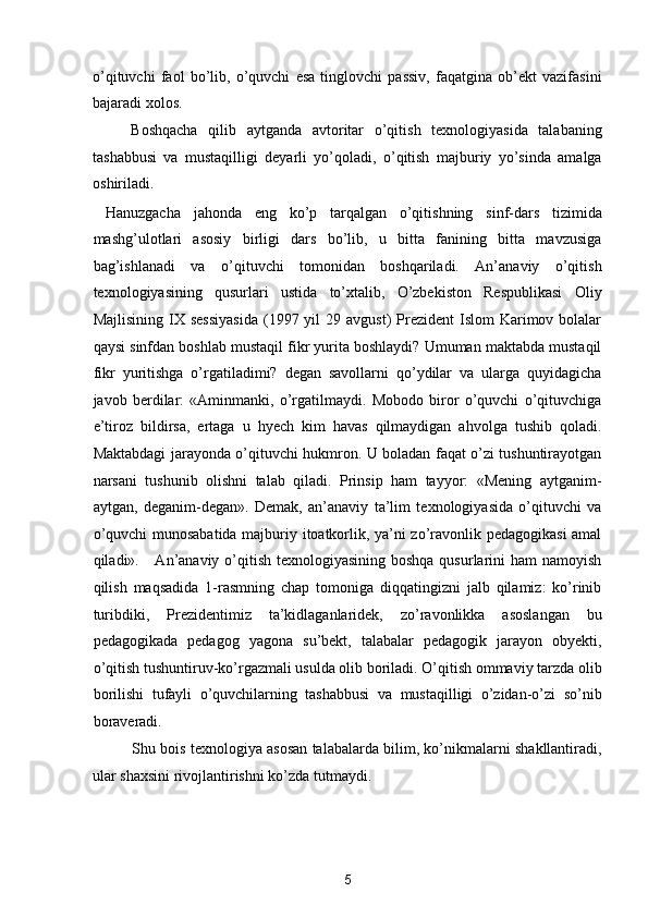 o’qituvchi   faol   bo’lib,   o’quvchi   esa   tinglovchi   passiv,   faqatgina   ob’ekt   vazifasini
bajaradi xolos. 
Boshqacha   qilib   aytganda   avtoritar   o’qitish   texnologiyasida   talabaning
tashabbusi   va   mustaqilligi   deyarli   yo’qoladi,   o’qitish   majburiy   yo’sinda   amalga
oshiriladi.  
  Hanuzgacha   jahonda   eng   ko’p   tarqalgan   o’qitishning   sinf-dars   tizimida
mashg’ulotlari   asosiy   birligi   dars   bo’lib,   u   bitta   fanining   bitta   mavzusiga
bag’ishlanadi   va   o’qituvchi   tomonidan   boshqariladi.   An’anaviy   o’qitish
texnologiyasining   qusurlari   ustida   to’xtalib,   O’zbekiston   Respublikasi   Oliy
Majlisining  IX sessiyasida  (1997 yil  29  avgust)   Prezident   Islom  Karimov bolalar
qaysi sinfdan boshlab mustaqil fikr yurita boshlaydi? Umuman maktabda mustaqil
fikr   yuritishga   o’rgatiladimi?   degan   savollarni   qo’ydilar   va   ularga   quyidagicha
javob   berdilar:   «Aminmanki,   o’rgatilmaydi.   Mobodo   biror   o’quvchi   o’qituvchiga
e’tiroz   bildirsa,   ertaga   u   hyech   kim   havas   qilmaydigan   ahvolga   tushib   qoladi.
Maktabdagi jarayonda o’qituvchi hukmron. U boladan faqat o’zi tushuntirayotgan
narsani   tushunib   olishni   talab   qiladi.   Prinsip   ham   tayyor:   «Mening   aytganim-
aytgan,   deganim-degan».   Demak,   an’anaviy   ta’lim   texnologiyasida   o’qituvchi   va
o’quvchi munosabatida majburiy itoatkorlik, ya’ni zo’ravonlik pedagogikasi  amal
qiladi».     An’anaviy o’qitish texnologiyasining boshqa qusurlarini ham  namoyish
qilish   maqsadida   1-rasmning   chap   tomoniga   diqqatingizni   jalb   qilamiz:   ko’rinib
turibdiki,   Prezidentimiz   ta’kidlaganlaridek,   zo’ravonlikka   asoslangan   bu
pedagogikada   pedagog   yagona   su’bekt,   talabalar   pedagogik   jarayon   obyekti,
o’qitish tushuntiruv-ko’rgazmali usulda olib boriladi. O’qitish ommaviy tarzda olib
borilishi   tufayli   o’quvchilarning   tashabbusi   va   mustaqilligi   o’zidan-o’zi   so’nib
boraveradi. 
Shu bois texnologiya asosan talabalarda bilim, ko’nikmalarni shakllantiradi,
ular shaxsini rivojlantirishni ko’zda tutmaydi.  
5  
  