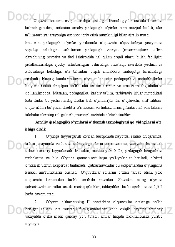 O’quvchi shaxsini rivojlantirishga qaratilgan texnologiyalar orasida 1-rasmda
ko’rsatilganidek,   imitasion   amaliy   pedagogik   o’yinlar   ham   mavjud   bo’lib,   ular
ta’lim-tarbiya jarayoniga osonroq joriy etish mumkinligi bilan ajralib turadi. 
Imitasion   pedagogik   o’yinlar   yordamida   o’qituvchi   o’quv-tarbiya   jarayonida
vujudga   keladigan   turli-tuman   pedagogik   vaziyat   (muammo)larni   ta’lim
oluvchining   bevosita   va   faol   ishtirokida   hal   qilish   orqali   ularni   bilish   faolligini
jadallashtirishga,   ijodiy   safarbarligini   oshirishga,   mustaqil   ravishda   yechim   va
xulosalarga   kelishga,   o’z   bilimlari   orqali   murakkab   muloqotga   kirishishiga
erishadi.   Hozirgi kunda imitasion o’yinlar bir qator pedagogik va metodik fanlar
bo’yicha   ishlab   chiqilgan   bo’lib,   ular   asosan   seminar   va   amaliy   mashg’ulotlarda
qo’llanilmoqda.   Masalan,   pedagogika,   kasbiy   ta’lim,   tarbiyaviy   ishlar   metodikasi
kabi   fanlar   bo’yicha   mashg’ulotlar   (ish   o’yinlari)da   fan   o’qituvchi,   sinf   rahbari,
o’quv ishlari bo’yicha direktor o’rinbosari va hokazolarning funksional vazifalarini
talabalar ularning roliga kirib, mustaqil ravishda o’zlashtiradilar.  
Amaliy (pedagogik) o’yinlarni o’tkazish texnologiyasi qo’yidagilarni o’z 
ichiga oladi: 
1. O’yinga   tayyorgarlik   ko’rish   bosqichida   hayotda,   ishlab   chiqarishda,
ta’lim   jarayonida   va   h.k.da   uchraydigan   biror-bir   muammo,   vaziyatni   ko’rsatish
uchun   ssenariy   tayyorlanadi.   Masalan,   maktab   yoki   kollej   pedagogik   kengashida
muhokama   va   h.k.   O’yinda   qatnashuvchilarga   yo’l-yo’riqlar   beriladi,   o’yinni
o’tkazish uchun ekspertlar tanlanadi. Qatnashuvchilar bu ekspertlardan o’yingacha
kerakli   ma’lumotlarni   olishadi.   O’quvchilar   rollarini   o’zlari   tanlab   olishi   yoki
o’qituvchi   tomonidan   bo’lib   berilishi   mumkin.   Shundan   so’ng   o’yinda
qatnashuvchilar rollar ustida mashq qiladilar, ishlaydilar, bu bosqich odatda 1,5-2
hafta davom etadi.                                  
2. O’yinni   o’tkazishning   II   bosqichida   o’quvchilar   o’zlariga   bo’lib
berilgan   rollarni   o’z   mustaqil   fikr-g’oyalaridan   kelib   chiqib,   hayotda   shunday
vaziyatda   o’sha   inson   qanday   yo’l   tutadi,   shular   haqida   fikr-mulohaza   yuritib
o’ynaydi. 
33  
  