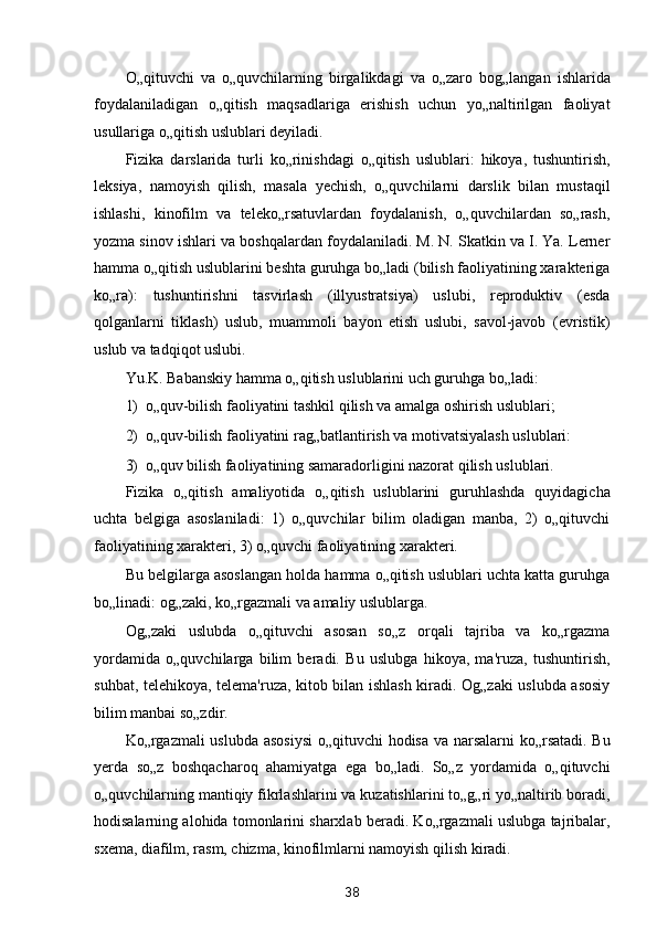 O„qituvchi   va   o„quvchilarning   birgalikdagi   va   o„zaro   bog„langan   ishlarida
foydalaniladigan   o„qitish   maqsadlariga   erishish   uchun   yo„naltirilgan   faoliyat
usullariga o„qitish uslublari deyiladi. 
Fizika   darslarida   turli   ko„rinishdagi   o„qitish   uslublari:   hikoya,   tushuntirish,
leksiya,   namoyish   qilish,   masala   yechish,   o„quvchilarni   darslik   bilan   mustaqil
ishlashi,   kinofilm   va   teleko„rsatuvlardan   foydalanish,   o„quvchilardan   so„rash,
yozma sinov ishlari va boshqalardan foydalaniladi. M. N. Skatkin va I. Ya. Lerner
hamma o„qitish uslublarini beshta guruhga bo„ladi (bilish faoliyatining xarakteriga
ko„ra):   tushuntirishni   tasvirlash   (illyustratsiya)   uslubi,   reproduktiv   (esda
qolganlarni   tiklash)   uslub,   muammoli   bayon   etish   uslubi,   savol-javob   (evristik)
uslub va tadqiqot uslubi. 
Yu.K. Babanskiy hamma o„qitish uslublarini uch guruhga bo„ladi: 
1) o„quv-bilish faoliyatini tashkil qilish va amalga oshirish uslublari; 
2) o„quv-bilish faoliyatini rag„batlantirish va motivatsiyalash uslublari: 
3) o„quv bilish faoliyatining samaradorligini nazorat qilish uslublari. 
Fizika   o„qitish   amaliyotida   o„qitish   uslublarini   guruhlashda   quyidagicha
uchta   belgiga   asoslaniladi:   1)   o„quvchilar   bilim   oladigan   manba,   2)   o„qituvchi
faoliyatining xarakteri, 3) o„quvchi faoliyatining xarakteri. 
Bu belgilarga asoslangan holda hamma o„qitish uslublari uchta katta guruhga
bo„linadi: og„zaki, ko„rgazmali va amaliy uslublarga. 
Og„zaki   uslubda   o„qituvchi   asosan   so„z   orqali   tajriba   va   ko„rgazma
yordamida   o„quvchilarga   bilim   beradi.   Bu   uslubga   hikoya,   ma'ruza,   tushuntirish,
suhbat, telehikoya, telema'ruza, kitob bilan ishlash kiradi. Og„zaki uslubda asosiy
bilim manbai so„zdir. 
Ko„rgazmali uslubda asosiysi  o„qituvchi  hodisa va narsalarni ko„rsatadi. Bu
yerda   so„z   boshqacharoq   ahamiyatga   ega   bo„ladi.   So„z   yordamida   o„qituvchi
o„quvchilarning mantiqiy fikrlashlarini va kuzatishlarini to„g„ri yo„naltirib boradi,
hodisalarning alohida tomonlarini sharxlab beradi. Ko„rgazmali uslubga tajribalar,
sxema, diafilm, rasm, chizma, kinofilmlarni namoyish qilish kiradi. 
38  
  