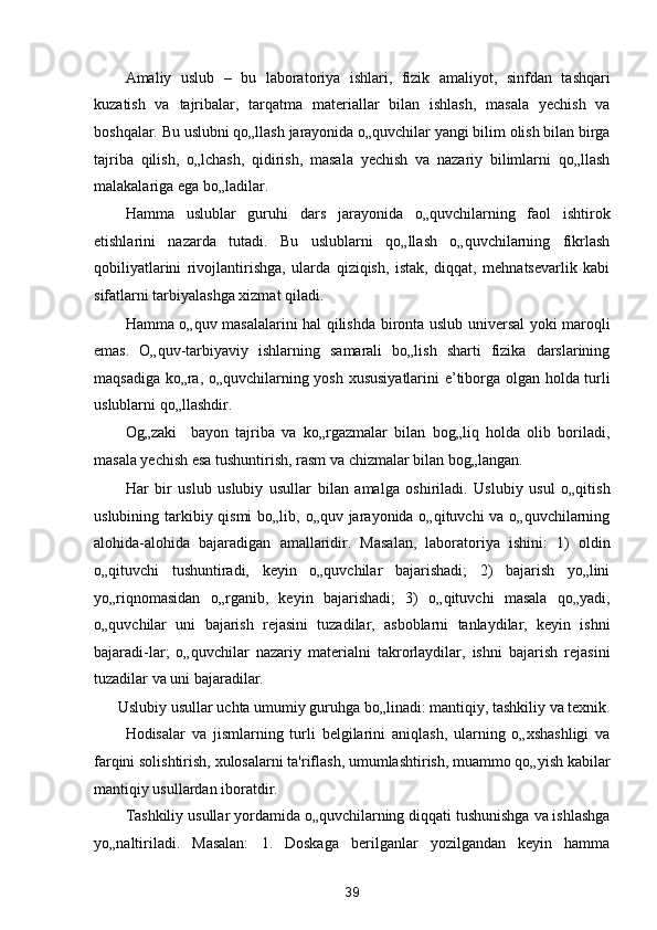 Amaliy   uslub   –   bu   laboratoriya   ishlari,   fizik   amaliyot,   sinfdan   tashqari
kuzatish   va   tajribalar,   tarqatma   materiallar   bilan   ishlash,   masala   yechish   va
boshqalar. Bu uslubni qo„llash jarayonida o„quvchilar yangi bilim olish bilan birga
tajriba   qilish,   o„lchash,   qidirish,   masala   yechish   va   nazariy   bilimlarni   qo„llash
malakalariga ega bo„ladilar. 
Hamma   uslublar   guruhi   dars   jarayonida   o„quvchilarning   faol   ishtirok
etishlarini   nazarda   tutadi.   Bu   uslublarni   qo„llash   o„quvchilarning   fikrlash
qobiliyatlarini   rivojlantirishga,   ularda   qiziqish,   istak,   diqqat,   mehnatsevarlik   kabi
sifatlarni tarbiyalashga xizmat qiladi. 
Hamma o„quv masalalarini hal qilishda bironta uslub universal yoki maroqli
emas.   O„quv-tarbiyaviy   ishlarning   samarali   bo„lish   sharti   fizika   darslarining
maqsadiga ko„ra, o„quvchilarning yosh xususiyatlarini e’tiborga olgan holda turli
uslublarni qo„llashdir. 
Og„zaki     bayon   tajriba   va   ko„rgazmalar   bilan   bog„liq   holda   olib   boriladi,
masala yechish esa tushuntirish, rasm va chizmalar bilan bog„langan. 
Har   bir   uslub   uslubiy   usullar   bilan   amalga   oshiriladi.   Uslubiy   usul   o„qitish
uslubining tarkibiy qismi  bo„lib, o„quv jarayonida o„qituvchi va o„quvchilarning
alohida-alohida   bajaradigan   amallaridir.   Masalan,   laboratoriya   ishini:   1)   oldin
o„qituvchi   tushuntiradi,   keyin   o„quvchilar   bajarishadi;   2)   bajarish   yo„lini
yo„riqnomasidan   o„rganib,   keyin   bajarishadi;   3)   o„qituvchi   masala   qo„yadi,
o„quvchilar   uni   bajarish   rejasini   tuzadilar,   asboblarni   tanlaydilar,   keyin   ishni
bajaradi-lar;   o„quvchilar   nazariy   materialni   takrorlaydilar,   ishni   bajarish   rejasini
tuzadilar va uni bajaradilar. 
Uslubiy usullar uchta umumiy guruhga bo„linadi: mantiqiy, tashkiliy va texnik. 
Hodisalar   va   jismlarning   turli   belgilarini   aniqlash,   ularning   o„xshashligi   va
farqini solishtirish, xulosalarni ta'riflash, umumlashtirish, muammo qo„yish kabilar
mantiqiy usullardan iboratdir. 
Tashkiliy usullar yordamida o„quvchilarning diqqati tushunishga va ishlashga
yo„naltiriladi.   Masalan:   1.   Doskaga   berilganlar   yozilgandan   keyin   hamma
39  
  
