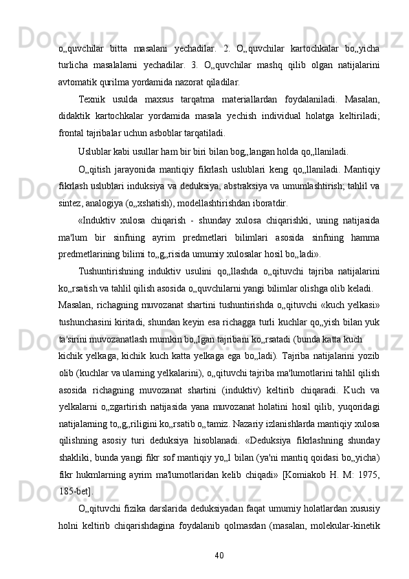 o„quvchilar   bitta   masalani   yechadilar.   2.   O„quvchilar   kartochkalar   bo„yicha
turlicha   masalalarni   yechadilar.   3.   O„quvchilar   mashq   qilib   olgan   natijalarini
avtomatik qurilma yordamida nazorat qiladilar. 
Texnik   usulda   maxsus   tarqatma   materiallardan   foydalaniladi.   Masalan,
didaktik   kartochkalar   yordamida   masala   yechish   individual   holatga   keltiriladi;
frontal tajribalar uchun asboblar tarqatiladi. 
Uslublar kabi usullar ham bir biri bilan bog„langan holda qo„llaniladi. 
O„qitish   jarayonida   mantiqiy   fikrlash   uslublari   keng   qo„llaniladi.   Mantiqiy
fikrlash uslublari induksiya va deduksiya, abstraksiya va umumlashtirish; tahlil va
sintez, analogiya (o„xshatish), modellashtirishdan iboratdir. 
«Induktiv   xulosa   chiqarish   -   shunday   xulosa   chiqarishki,   uning   natijasida
ma'lum   bir   sinfning   ayrim   predmetlari   bilimlari   asosida   sinfning   hamma
predmetlarining bilimi to„g„risida umumiy xulosalar hosil bo„ladi». 
Tushuntirishning   induktiv   usulini   qo„llashda   o„qituvchi   tajriba   natijalarini
ko„rsatish va tahlil qilish asosida o„quvchilarni yangi bilimlar olishga olib keladi. 
Masalan,  richagning muvozanat  shartini  tushuntirishda  o„qituvchi  «kuch yelkasi»
tushunchasini kiritadi, shundan keyin esa richagga turli kuchlar qo„yish bilan yuk
ta'sirini muvozanatlash mumkin bo„lgan tajribani ko„rsatadi (bunda katta kuch 
kichik   yelkaga,   kichik   kuch   katta   yelkaga   ega   bo„ladi).   Tajriba   natijalarini   yozib
olib (kuchlar va ularning yelkalarini), o„qituvchi tajriba ma'lumotlarini tahlil qilish
asosida   richagning   muvozanat   shartini   (induktiv)   keltirib   chiqaradi.   Kuch   va
yelkalarni   o„zgartirish   natijasida   yana   muvozanat   holatini   hosil   qilib,   yuqoridagi
natijalarning to„g„riligini ko„rsatib o„tamiz. Nazariy izlanishlarda mantiqiy xulosa
qilishning   asosiy   turi   deduksiya   hisoblanadi.   «Deduksiya   fikrlashning   shunday
shakliki, bunda yangi fikr sof mantiqiy yo„l bilan (ya'ni mantiq qoidasi bo„yicha)
fikr   hukmlarning   ayrim   ma'lumotlaridan   kelib   chiqadi»   [Komiakob   H.   M:   1975,
185-bet].  
O„qituvchi fizika darslarida deduksiyadan faqat umumiy holatlardan xususiy
holni   keltirib   chiqarishdagina   foydalanib   qolmasdan   (masalan,   molekular-kinetik
40  
  