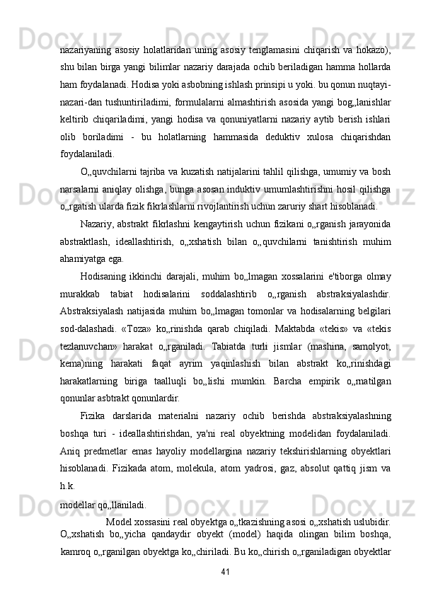 nazariyaning   asosiy   holatlaridan   uning   asosiy   tenglamasini   chiqarish   va   hokazo),
shu bilan birga yangi bilimlar nazariy darajada ochib beriladigan hamma hollarda
ham foydalanadi. Hodisa yoki asbobning ishlash prinsipi u yoki. bu qonun nuqtayi-
nazari-dan  tushuntiriladimi, formulalarni  almashtirish  asosida  yangi   bog„lanishlar
keltirib   chiqariladimi,   yangi   hodisa   va   qonuniyatlarni   nazariy   aytib   berish   ishlari
olib   boriladimi   -   bu   holatlarning   hammasida   deduktiv   xulosa   chiqarishdan
foydalaniladi. 
O„quvchilarni tajriba va kuzatish natijalarini tahlil qilishga, umumiy va bosh
narsalarni  aniqlay  olishga,  bunga  asosan  induktiv  umumlashtirishni  hosil  qilishga
o„rgatish ularda fizik fikrlashlarni rivojlantirish uchun zaruriy shart hisoblanadi. 
Nazariy, abstrakt  fikrlashni  kengaytirish uchun fizikani  o„rganish  jarayonida
abstraktlash,   ideallashtirish,   o„xshatish   bilan   o„quvchilarni   tanishtirish   muhim
ahamiyatga ega. 
Hodisaning   ikkinchi   darajali,   muhim   bo„lmagan   xossalarini   e'tiborga   olmay
murakkab   tabiat   hodisalarini   soddalashtirib   o„rganish   abstraksiyalashdir.
Abstraksiyalash   natijasida   muhim   bo„lmagan   tomonlar   va   hodisalarning   belgilari
sod-dalashadi.   «Toza»   ko„rinishda   qarab   chiqiladi.   Maktabda   «tekis»   va   «tekis
tezlanuvchan»   harakat   o„rganiladi.   Tabiatda   turli   jismlar   (mashina,   samolyot,
kema)ning   harakati   faqat   ayrim   yaqinlashish   bilan   abstrakt   ko„rinishdagi
harakatlarning   biriga   taalluqli   bo„lishi   mumkin.   Barcha   empirik   o„rnatilgan
qonunlar asbtrakt qonunlardir. 
Fizika   darslarida   materialni   nazariy   ochib   berishda   abstraksiyalashning
boshqa   turi   -   ideallashtirishdan,   ya'ni   real   obyektning   modelidan   foydalaniladi.
Aniq   predmetlar   emas   hayoliy   modellargina   nazariy   tekshirishlarning   obyektlari
hisoblanadi.   Fizikada   atom,   molekula,   atom   yadrosi,   gaz,   absolut   qattiq   jism   va
h.k. 
modellar qo„llaniladi. 
Model xossasini real obyektga o„tkazishning asosi o„xshatish uslubidir. 
O„xshatish   bo„yicha   qandaydir   obyekt   (model)   haqida   olingan   bilim   boshqa,
kamroq o„rganilgan obyektga ko„chiriladi. Bu ko„chirish o„rganiladigan obyektlar
41  
  