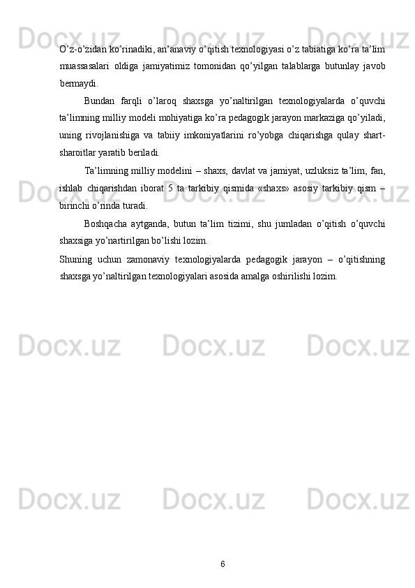 O’z-o’zidan ko’rinadiki, an’anaviy o’qitish texnologiyasi o’z tabiatiga ko’ra ta’lim
muassasalari   oldiga   jamiyatimiz   tomonidan   qo’yilgan   talablarga   butunlay   javob
bermaydi. 
Bundan   farqli   o’laroq   shaxsga   yo’naltirilgan   texnologiyalarda   o’quvchi
ta’limning milliy modeli mohiyatiga ko’ra pedagogik jarayon markaziga qo’yiladi,
uning   rivojlanishiga   va   tabiiy   imkoniyatlarini   ro’yobga   chiqarishga   qulay   shart-
sharoitlar yaratib beriladi.  
Ta’limning milliy modelini – shaxs, davlat va jamiyat, uzluksiz ta’lim, fan,
ishlab   chiqarishdan   iborat   5   ta   tarkibiy   qismida   «shaxs»   asosiy   tarkibiy   qism   –
birinchi o’rinda turadi.  
Boshqacha   aytganda,   butun   ta’lim   tizimi,   shu   jumladan   o’qitish   o’quvchi
shaxsiga yo’nartirilgan bo’lishi lozim. 
Shuning   uchun   zamonaviy   texnologiyalarda   pedagogik   jarayon   –   o’qitishning
shaxsga yo’naltirilgan texnologiyalari asosida amalga oshirilishi lozim.   
 
 
 
   
 
 
 
 
 
   
 
 
 
6  
  