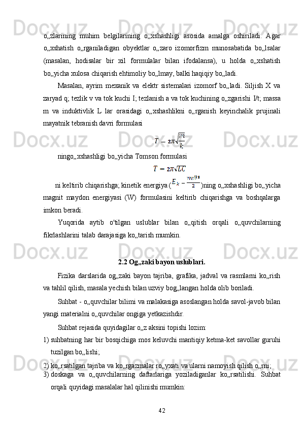 o„zlarining   muhim   belgilarining   o„xshashligi   asosida   amalga   oshiriladi.   Agar
o„xshatish   o„rganiladigan   obyektlar   o„zaro   izomorfizm   munosabatida   bo„lsalar
(masalan,   hodisalar   bir   xil   formulalar   bilan   ifodalansa),   u   holda   o„xshatish
bo„yicha xulosa chiqarish ehtimoliy bo„lmay, balki haqiqiy bo„ladi. 
Masalan,   ayrim   mexanik   va   elektr   sistemalari   izomorf   bo„ladi.   Siljish   X   va
zaryad q; tezlik v va tok kuchi I; tezlanish a va tok kuchining o„zgarishi  I/ t; massa
m   va   induktivlik   L   lar   orasidagi   o„xshashlikni   o„rganish   keyinchalik   prujinali
mayatnik tebranish davri formulasi 
 
ningo„xshashligi bo„yicha Tomson formulasi 
 
ni keltirib chiqarishga; kinetik energiya ( )ning o„xshashligi bo„yicha 
magnit   maydon   energiyasi   (W)   formulasini   keltirib   chiqarishga   va   boshqalarga
imkon beradi. 
Yuqorida   aytib   o'tilgan   uslublar   bilan   o„qitish   orqali   o„quvchilarning
fikrlashlarini talab darajasiga ko„tarish mumkin. 
 
2.2 Og„zaki bayon uslublari. 
Fizika   darslarida   og„zaki   bayon   tajriba,   grafika,   jadval   va   rasmlarni   ko„rish
va tahlil qilish, masala yechish bilan uzviy bog„langan holda olib boriladi. 
Suhbat - o„quvchilar bilimi va malakasiga asoslangan holda savol-javob bilan
yangi materialni o„quvchilar ongiga yetkazishdir. 
Suhbat rejasida quyidagilar o„z aksini topishi lozim: 
1) suhbatning har bir bosqichiga mos keluvchi mantiqiy ketma-ket savollar guruhi
tuzilgan bo„lishi; 
2) ko„rsatilgan tajriba va ko„rgazmalar ro„yxati va ularni namoyish qilish o„rni; 
3) doskaga   va   o„quvchilarning   daftarlariga   yoziladiganlar   ko„rsatilishi.   Suhbat
orqali quyidagi masalalar hal qilinishi mumkin: 
42  
  