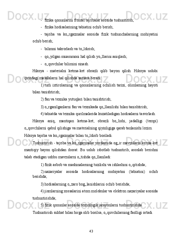 - fizika qonunlarini frontal tajribalar asosida tushuntirish; 
- fizika hodisalarining tabiatini ochib berish; 
- tajriba   va   ko„rgazmalar   asosida   fizik   tushunchalarning   mohiyatini
ochib berish; 
- bilimni takrorlash va to„ldirish; 
- qo„yilgan muammoni hal qilish yo„llarini aniqlash; 
- o„quvchilar bilimini sinash. 
Hikoya   -   materialni   ketma-ket   obrazli   qilib   bayon   qilish.   Hikoya   uslubi
quyidagi masalalarni hal qilishda samara beradi: 
1) turli   ixtirolarning   va   qonunlarnirig   ochilish   tarixi,   olimlarning   hayoti
bilan tanishtirish; 
2) fan va texnika yutuqlari bilan tanishtirish; 
3) o„rganilganlarni fan va texnikada qo„llanilishi bilan tanishtirish; 
4) tabiatda va texnika qurilmalarida kuzatiladigan hodisalarni tasvirlash. 
Hikoya   aniq,   mantiqan   ketma-ket,   obrazli   bo„lishi,   jadalligi   (tempi)
o„quvchilarni qabul qilishiga va materialning qiyinligiga qarab tanlanishi lozim. 
Hikoya tajriba va ko„rgazmalar bilan to„ldirib boriladi. 
Tushuntirish - tajriba va ko„rgazmalar yordamida og„ir mavzularni ketma-ket
mantiqiy   bayon   qilishdan   iborat.   Bu   uslub   isbotlab   tushuntirib,   asoslab   berishni
talab etadigan ushbu mavzularni o„tishda qo„llaniladi: 
1) fizik asbob va mashinalarning tuzilishi va ishlashini o„qitishda; 
2) nazariyalar   asosida   hodisalarning   mohiyatini   (tabiatini)   ochib
berishda; 
3) hodisalarning o„zaro bog„lanishlarini ochib berishda; 
4) jismlarning xossalarini atom molekular va elektron nazariyalar asosida
tushuntirishda; 
5) fizik qonunlar asosida texnologik jarayonlarni tushuntirishda. 
Tushuntirish suhbat bilan birga olib borilsa, o„quvchilarning faolligi ortadi. 
43  
  