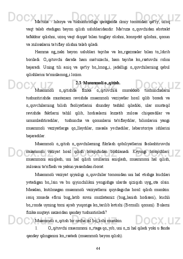 Ma'ruza   -   hikoya   va   tushuntirishga   qaraganda   ilmiy   tomondan   qat'iy,   uzoq
vaqt   talab   etadigan   bayon   qilish   uslublaridandir.   Ma'ruza   o„quvchidan   abstrakt
tafakkur   qilishni,  uzoq  vaqt   diqqat  bilan  tinglay  olishni,  konspekt   qilishni,  qonun
va xulosalarni ta'riflay olishni talab qiladi. 
Hamma   og„zaki   bayon   uslublari   tajriba   va   ko„rgazmalar   bilan   to„ldirib
boriladi.   O„qituvchi   darsda   ham   ma'ruzachi,   ham   tajriba   ko„rsatuvchi   rolini
bajaradi.   Uning   tili   aniq   va   qat'iy   bo„lmog„i,   jadalligi   o„quvchilarning   qabul
qilishlarini ta'minlamog„i lozim. 
2.3  Muammoli o„qitish. 
Muammoli   o„qitishda   fizika   o„qituvchisi   murakkab   tushunchalarni
tushuntirishda   muntazam   ravishda   muammoli   vaziyatlar   hosil   qilib   boradi   va
o„quvchilarning   bilish   faoliyatlarini   shunday   tashkil   qiladiki,   ular   mustaqil
ravishda   faktlarni   tahlil   qilib,   hodisalarni   kuzatib   xulosa   chiqaradilar   va
umumlashtiradilar,     tushuncha   va   qonunlarni   ta'riflaydilar,   bilimlarini   yangi
muammoli   vaziyatlarga   qo„llaydilar,   masala   yechadilar,   labarotoriya   ishlarini
bajaradilar. 
Muammoli   o„qitish   o„quvchilarning   fikrlash   qobiliyatlarini   faolashtiruvchi
muammoli   vaziyat   hosil   qilish   bosqichidan   boshlanadi.   Keyingi   bosqichlari:
muammoni   aniqlash,   uni   hal   qilish   usullarini   aniqlash,   muammoni   hal   qilish,
xulosani ta'riflash va yakun yasashdan iborat. 
Muammoli   vaziyat   qiyinligi   o„quvchilar   tomonidan   uni   hal   etishga   kuchlari
yetadigan   bo„lsin   va   bu   qiyinchilikni   yengishga   ularda   qiziqish   uyg„ota   olsin.
Masalan,   kutilmagan   muammoli   vaziyatlarni   quyidagicha   hosil   qilish   mumkin:
issiq   xonada   efirni   bug„latib   suvni   muzlatamiz   (bug„lanish   hodisasi),   kuchli
bo„ronda uyning tomi ajrab yuqoriga ko„tarilib ketishi  (Bernulli qonuni). Bularni
fizika nuqtayi nazaridan qanday tushuntiriladi? 
Muammoli o„qitish bir necha xil bo„lishi mumkin. 
1. O„qituvchi muammoni o„rtaga qo„yib, uni o„zi hal qiladi yoki u fanda
qanday qilinganini ko„rsatadi (muammoli bayon qilish). 
44  
  