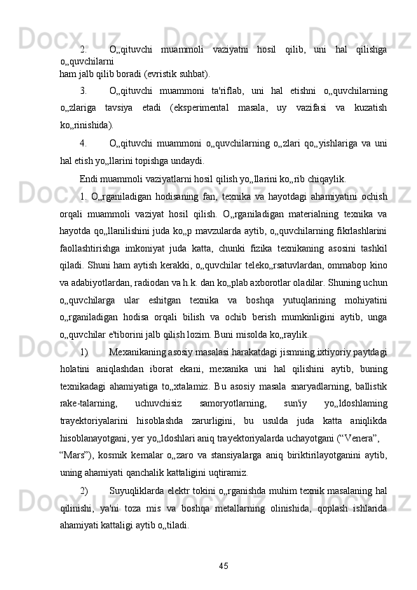 2. O„qituvchi   muammoli   vaziyatni   hosil   qilib,   uni   hal   qilishga
o„quvchilarni 
ham jalb qilib boradi (evristik suhbat). 
3. O„qituvchi   muammoni   ta'riflab,   uni   hal   etishni   o„quvchilarning
o„zlariga   tavsiya   etadi   (eksperimental   masala,   uy   vazifasi   va   kuzatish
ko„rinishida). 
4. O„qituvchi   muammoni   o„quvchilarning   o„zlari   qo„yishlariga   va   uni
hal etish yo„llarini topishga undaydi. 
Endi muammoli vaziyatlarni hosil qilish yo„llarini ko„rib chiqaylik. 
1.   O„rganiladigan   hodisaning   fan,   texnika   va   hayotdagi   ahamiyatini   ochish
orqali   muammoli   vaziyat   hosil   qilish.   O„rganiladigan   materialning   texnika   va
hayotda qo„llanilishini juda ko„p mavzularda aytib, o„quvchilarning fikrlashlarini
faollashtirishga   imkoniyat   juda   katta,   chunki   fizika   texnikaning   asosini   tashkil
qiladi. Shuni ham aytish kerakki, o„quvchilar teleko„rsatuvlardan, ommabop kino
va adabiyotlardan, radiodan va h.k. dan ko„plab axborotlar oladilar. Shuning uchun
o„quvchilarga   ular   eshitgan   texnika   va   boshqa   yutuqlarining   mohiyatini
o„rganiladigan   hodisa   orqali   bilish   va   ochib   berish   mumkinligini   aytib,   unga
o„quvchilar e'tiborini jalb qilish lozim.  Buni misolda ko„raylik. 
1) Mexanikaning asosiy masalasi harakatdagi jismning ixtiyoriy paytdagi
holatini   aniqlashdan   iborat   ekani,   mexanika   uni   hal   qilishini   aytib,   buning
texnikadagi   ahamiyatiga   to„xtalamiz.   Bu   asosiy   masala   snaryadlarning,   ballistik
rake-talarning,   uchuvchisiz   samoryotlarning,   sun'iy   yo„ldoshlaming
trayektoriyalarini   hisoblashda   zarurligini,   bu   usulda   juda   katta   aniqlikda
hisoblanayotgani, yer yo„ldoshlari aniq trayektoriyalarda uchayotgani (“Venera”, 
“Mars”),   kosmik   kemalar   o„zaro   va   stansiyalarga   aniq   biriktirilayotganini   aytib,
uning ahamiyati qanchalik kattaligini uqtiramiz. 
2) Suyuqliklarda elektr tokini o„rganishda muhim texnik masalaning hal
qilinishi,   ya'ni   toza   mis   va   boshqa   metallarning   olinishida,   qoplash   ishlarida
ahamiyati kattaligi aytib o„tiladi. 
45  
  