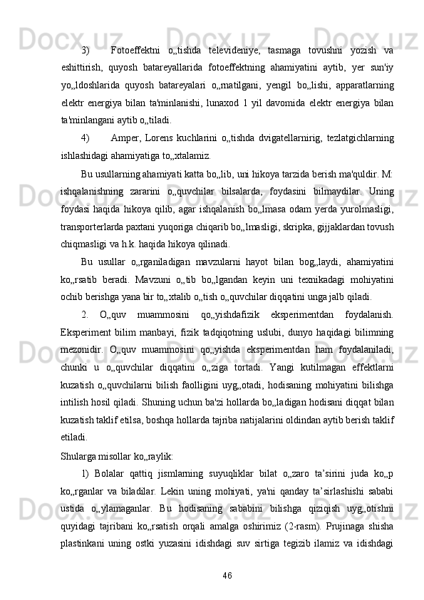 3) Fotoeffektni   o„tishda   televideniye,   tasmaga   tovushni   yozish   va
eshittirish,   quyosh   batareyallarida   fotoeffektning   ahamiyatini   aytib,   yer   sun'iy
yo„ldoshlarida   quyosh   batareyalari   o„rnatilgani,   yengil   bo„lishi,   apparatlarning
elektr   energiya   bilan   ta'minlanishi,   lunaxod   1   yil   davomida   elektr   energiya   bilan
ta'minlangani aytib o„tiladi. 
4) Amper,   Lorens   kuchlarini   o„tishda   dvigatellarnirig,   tezlatgichlarning
ishlashidagi ahamiyatiga to„xtalamiz. 
Bu usullarning ahamiyati katta bo„lib, uni hikoya tarzida berish ma'quldir. M:
ishqalanishning   zararini   o„quvchilar   bilsalarda,   foydasini   bilmaydilar.   Uning
foydasi   haqida   hikoya   qilib,  agar   ishqalanish   bo„lmasa   odam   yerda  yurolmasligi,
transporterlarda paxtani yuqoriga chiqarib bo„lmasligi, skripka, gijjaklardan tovush
chiqmasligi va h.k. haqida hikoya qilinadi. 
Bu   usullar   o„rganiladigan   mavzularni   hayot   bilan   bog„laydi,   ahamiyatini
ko„rsatib   beradi.   Mavzuni   o„tib   bo„lgandan   keyin   uni   texnikadagi   mohiyatini
ochib berishga yana bir to„xtalib o„tish o„quvchilar diqqatini unga jalb qiladi. 
2.   O„quv   muammosini   qo„yishdafizik   eksperimentdan   foydalanish.
Eksperiment   bilim   manbayi,   fizik   tadqiqotning   uslubi,   dunyo   haqidagi   bilimning
mezonidir.   O„quv   muammosini   qo„yishda   eksperimentdan   ham   foydalaniladi,
chunki   u   o„quvchilar   diqqatini   o„ziga   tortadi.   Yangi   kutilmagan   effektlarni
kuzatish   o„quvchilarni   bilish   faolligini   uyg„otadi,   hodisaning   mohiyatini   bilishga
intilish hosil qiladi. Shuning uchun ba'zi hollarda bo„ladigan hodisani diqqat bilan
kuzatish taklif etilsa, boshqa hollarda tajriba natijalarini oldindan aytib berish taklif
etiladi. 
Shularga misollar ko„raylik: 
1)   Bolalar   qattiq   jismlarning   suyuqliklar   bilat   o„zaro   ta’sirini   juda   ko„p
ko„rganlar   va   biladilar.   Lekin   uning   mohiyati,   ya'ni   qanday   ta’sirlashishi   sababi
ustida   o„ylamaganlar.   Bu   hodisaning   sababini   bilishga   qiziqish   uyg„otishni
quyidagi   tajribani   ko„rsatish   orqali   amalga   oshirimiz   (2-rasm).   Prujinaga   shisha
plastinkani   uning   ostki   yuzasini   idishdagi   suv   sirtiga   tegizib   ilamiz   va   idishdagi
46  
  