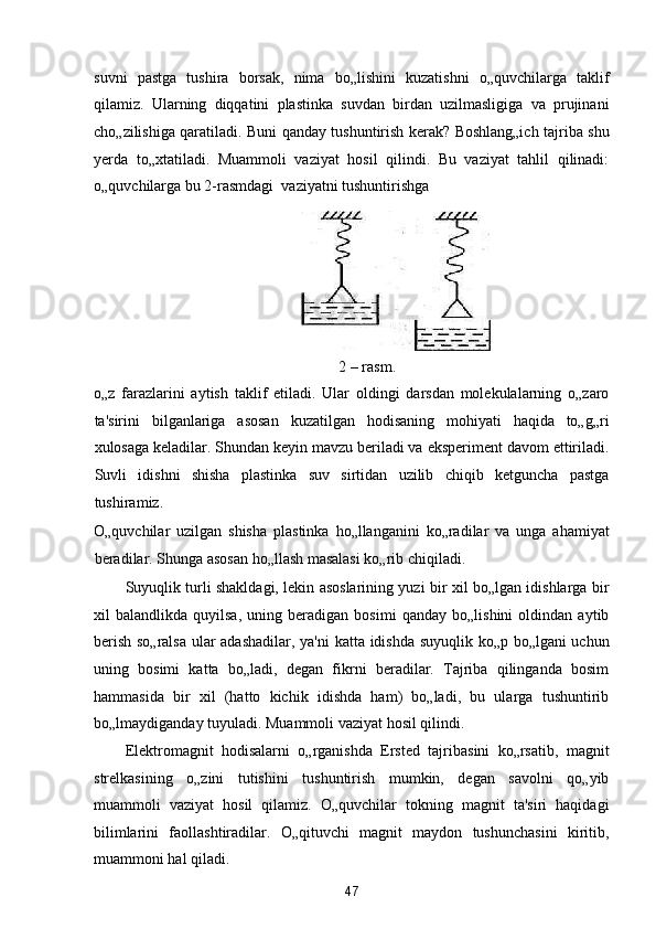 suvni   pastga   tushira   borsak,   nima   bo„lishini   kuzatishni   o„quvchilarga   taklif
qilamiz.   Ularning   diqqatini   plastinka   suvdan   birdan   uzilmasligiga   va   prujinani
cho„zilishiga qaratiladi. Buni qanday tushuntirish kerak? Boshlang„ich tajriba shu
yerda   to„xtatiladi.   Muammoli   vaziyat   hosil   qilindi.   Bu   vaziyat   tahlil   qilinadi:
o„quvchilarga bu 2-rasmdagi  vaziyatni tushuntirishga 
 
2 – rasm. 
o„z   farazlarini   aytish   taklif   etiladi.   Ular   oldingi   darsdan   molekulalarning   o„zaro
ta'sirini   bilganlariga   asosan   kuzatilgan   hodisaning   mohiyati   haqida   to„g„ri
xulosaga keladilar. Shundan keyin mavzu beriladi va eksperiment davom ettiriladi.
Suvli   idishni   shisha   plastinka   suv   sirtidan   uzilib   chiqib   ketguncha   pastga
tushiramiz. 
O„quvchilar   uzilgan   shisha   plastinka   ho„llanganini   ko„radilar   va   unga   ahamiyat
beradilar. Shunga asosan ho„llash masalasi ko„rib chiqiladi. 
Suyuqlik turli shakldagi, lekin asoslarining yuzi bir xil bo„lgan idishlarga bir
xil   balandlikda   quyilsa,   uning   beradigan   bosimi   qanday   bo„lishini   oldindan   aytib
berish so„ralsa ular adashadilar, ya'ni  katta idishda suyuqlik ko„p bo„lgani uchun
uning   bosimi   katta   bo„ladi,   degan   fikrni   beradilar.   Tajriba   qilinganda   bosim
hammasida   bir   xil   (hatto   kichik   idishda   ham)   bo„ladi,   bu   ularga   tushuntirib
bo„lmaydiganday tuyuladi. Muammoli vaziyat hosil qilindi. 
Elektromagnit   hodisalarni   o„rganishda   Ersted   tajribasini   ko„rsatib,   magnit
strelkasining   o„zini   tutishini   tushuntirish   mumkin,   degan   savolni   qo„yib
muammoli   vaziyat   hosil   qilamiz.   O„quvchilar   tokning   magnit   ta'siri   haqidagi
bilimlarini   faollashtiradilar.   O„qituvchi   magnit   maydon   tushunchasini   kiritib,
muammoni hal qiladi. 
47  
  