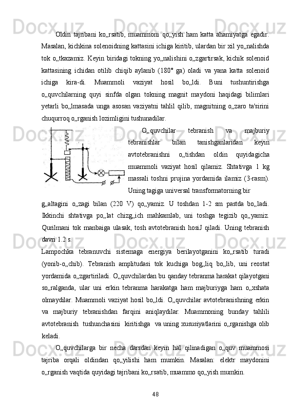 Oldin   tajribani   ko„rsatib,   muammoni   qo„yish   ham   katta   ahamiyatga   egadir.
Masalan, kichkina solenoidning kattasini ichiga kiritib, ulardan bir xil yo„nalishda
tok o„tkazamiz. Keyin biridagi  tokning yo„nalishini  o„zgartirsak, kichik solenoid
kattasining   ichidan   otilib   chiqib   aylanib   (180°   ga)   oladi   va   yana   katta   solenoid
ichiga   kira-di.   Muammoli   vaziyat   hosil   bo„ldi.   Buni   tushuntirishga
o„quvchilarning   quyi   sinfda   olgan   tokning   magnit   maydoni   haqidagi   bilimlari
yetarli   bo„lmasada   unga   asosan   vaziyatni   tahlil   qilib,   magnitning   o„zaro   ta'sirini
chuqurroq o„rganish lozimligini tushunadilar. 
O„quvchilar   tebranish   va   majburiy
tebranishlar   bilan   tanishganlaridan   keyin
avtotebranishni   o„tishdan   oldin   quyidagicha
muammoli   vaziyat   hosil   qilamiz.   Shtativga   1   kg
massali   toshni   prujina   yordamida   ilamiz   (3-rasm).
Uning tagiga universal transformatorning bir 
g„altagini   o„zagi   bilan   (220   V)   qo„yamiz.   U   toshdan   1-2   sm   pastda   bo„ladi.
Ikkinchi   shtativga   po„lat   chizg„ich   mahkamlab,   uni   toshga   tegizib   qo„yamiz.
Qurilmani   tok   manbaiga   ulasak,   tosh   avtotebranish   hosiJ   qiladi.   Uning   tebranish
davri 1.2 s. 
Lampochka   tebranuvchi   sistemaga   energiya   berilayotganini   ko„rsatib   turadi
(yonib-o„chib).   Tebranish   amplitudasi   tok   kuchiga   bog„liq   bo„lib,   uni   reostat
yordamida o„zgartiriladi. O„quvchilardan bu qanday tebranma harakat qilayotgani
so„ralganda,   ular   uni   erkin   tebranma   harakatga   ham   majburiyga   ham   o„xshata
olmaydilar.   Muammoli   vaziyat   hosil   bo„ldi.   O„quvchilar   avtotebranishning   erkin
va   majburiy   tebranishdan   farqini   aniqlaydilar.   Muammoning   bunday   tahlili
avtotebranish   tushunchasini   kiritishga   va uning xususiyatlarini o„rganishga olib
keladi. 
O„quvchilarga   bir   necha   darsdan   keyin   hal   qilinadigan   o„quv   muammosi
tajriba   orqali   oldindan   qo„yilishi   ham   mumkin.   Masalan:   elektr   maydonini
o„rganish vaqtida quyidagi tajribani ko„rsatib, muammo qo„yish mumkin. 
48  
  