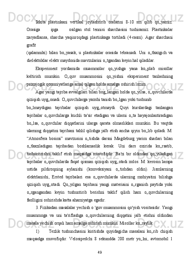 Ikkita   plastinkani   vertikal   joylashtirib   oralarini   8-10   sm   qilib   qo„yamiz.
Orasiga         ipga         osilgan   stol   tennisi   sharchasini   tushiramiz.   Plastinkalar
zaryadlansa,   sharcha   yaqinroqdagi   plastinkaga   tortiladi   (4-rasm).   Agar   sharchani
grafit 
(qalamniki)   bilan   bo„yasak,   u   plastinkalar   orasida   tebranadi.   Uni   o„tkazgich   va
dielektriklar elektr maydonida mavzularini o„tgandan keyin hal qiladilar. 
Eksperiment   yordamida   muammolar   qo„yishga   yana   ko„plab   misollar
keltirish   mumkin.   O„quv   muammosini   qo„yishni   eksperiment   tanlashning
psixojogik qonuniyatlariga amal qilgan holda amalga oshirish lozim. 
Agar yangi tajriba avvalgilari bilan bog„langan holda qo„yilsa, o„quvchilarda
qiziqish uyg„onadi. O„quvchilarga yaxshi tanish bo„lgan yoki tushunib 
bo„lmaydigan   tajribalar   qiziqish   uyg„otmaydi.   Quyi   kurslardagi   tanlangan
tajribalar   o„quvchilarga   kuchli   ta'sir   etadigan   va   ularni   o„ta   hayajonlantiradigan
bo„lsa,   o„quvchilar   diqqatlarini   ularga   qarata   olmasliklari   mumkin.   Bu   vaqtda
ularning diqqatini tajribani tahlil qilishga jalb etish ancha qiyin bo„lib qoladi. M:
“Atmosfera   bosimi”   mavzusini   o„tishda   darsni   Magdeburg   yarim   sharlari   bilan
o„tkaziladigan   tajribadan   boshlamaslik   kerak.   Uni   dars   oxirida   ko„rsatib,
tushuntirishni   taklif   etish   maqsadga   muvofiqdir.   Ba'zi   bir   oldindan   qo„yiladigan
tajribalar  o„quvchilarda faqat  qisman  qiziqish  uyg„otadi  xolos.  M:  kerosin lampa
ustida   pildiroqning   aylanishi   (konveksiyani   o„tishdan   oldin).   Jismlarning
elektrlanishi,   Ersted   tajribalari   esa   o„quvchilarda   ularning   mohiyatini   bilishga
qiziqish   uyg„otadi.   Qo„yilgan   tajribani   yangi   materiaini   o„rganish   paytida   yoki
o„rgangandan   keyin   tushuntirib   berishni   taklif   qilish   ham   o„quvchilarning
faolligini oshirishda katta ahamiyatga egadir. 
3. Fizikadan masalalar yechish o 'guv muammosini qo'yish vositasidir. Yangi
muammoga   va   uni   ta'riflashga   o„quvchilarning   diqqatini   jalb   etishni   oldindan
masala yechish orqali ham amalga oshirish mumkin.  Misollar ko„raylik: 
1) Tezlik   tushunchasini   kiritishda   quyidagicha   masalani   ko„rib   chiqish
maqsadga   muvofiqdir.   Velosipedchi   8   sekundda   200   metr   yo„lni,   avtomobil   1
49  
  