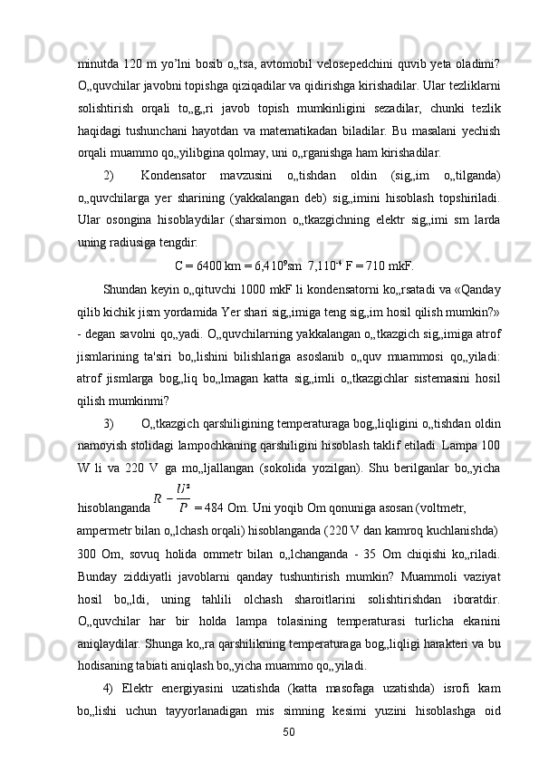 minutda 120 m yo’lni bosib o„tsa, avtomobil  velosepedchini  quvib yeta oladimi?
O„quvchilar javobni topishga qiziqadilar va qidirishga kirishadilar. Ular tezliklarni
solishtirish   orqali   to„g„ri   javob   topish   mumkinligini   sezadilar,   chunki   tezlik
haqidagi   tushunchani   hayotdan   va   matematikadan   biladilar.   Bu   masalani   yechish
orqali muammo qo„yilibgina qolmay, uni o„rganishga ham kirishadilar. 
2) Kondensator   mavzusini   o„tishdan   oldin   (sig„im   o„tilganda)
o„quvchilarga   yer   sharining   (yakkalangan   deb)   sig„imini   hisoblash   topshiriladi.
Ular   osongina   hisoblaydilar   (sharsimon   o„tkazgichning   elektr   sig„imi   sm   larda
uning radiusiga tengdir: 
C = 6400 km = 6,4 10 9
sm   7,1 10 -4
 F = 710 mkF. 
Shundan keyin o„qituvchi 1000 mkF li kondensatorni ko„rsatadi va «Qanday
qilib kichik jism yordamida Yer shari sig„imiga teng sig„im hosil qilish mumkin?»
- degan savolni qo„yadi. O„quvchilarning yakkalangan o„tkazgich sig„imiga atrof
jismlarining   ta'siri   bo„lishini   bilishlariga   asoslanib   o„quv   muammosi   qo„yiladi:
atrof   jismlarga   bog„liq   bo„lmagan   katta   sig„imli   o„tkazgichlar   sistemasini   hosil
qilish mumkinmi? 
3) O„tkazgich qarshiligining temperaturaga bog„liqligini o„tishdan oldin
namoyish stolidagi lampochkaning qarshiligini hisoblash taklif etiladi. Lampa 100
W   li   va   220   V   ga   mo„ljallangan   (sokolida   yozilgan).   Shu   berilganlar   bo„yicha
hisoblanganda   = 484 Om. Uni yoqib Om qonuniga asosan (voltmetr, 
ampermetr bilan o„lchash orqali) hisoblanganda (220 V dan kamroq kuchlanishda)
300   Om,   sovuq   holida   ommetr   bilan   o„lchanganda   -   35   Om   chiqishi   ko„riladi.
Bunday   ziddiyatli   javoblarni   qanday   tushuntirish   mumkin?   Muammoli   vaziyat
hosil   bo„ldi,   uning   tahlili   olchash   sharoitlarini   solishtirishdan   iboratdir.
O„quvchilar   har   bir   holda   lampa   tolasining   temperaturasi   turlicha   ekanini
aniqlaydilar. Shunga ko„ra qarshilikning temperaturaga bog„liqligi harakteri va bu
hodisaning tabiati aniqlash bo„yicha muammo qo„yiladi. 
4)   Elektr   energiyasini   uzatishda   (katta   masofaga   uzatishda)   isrofi   kam
bo„lishi   uchun   tayyorlanadigan   mis   simning   kesimi   yuzini   hisoblashga   oid
50  
  