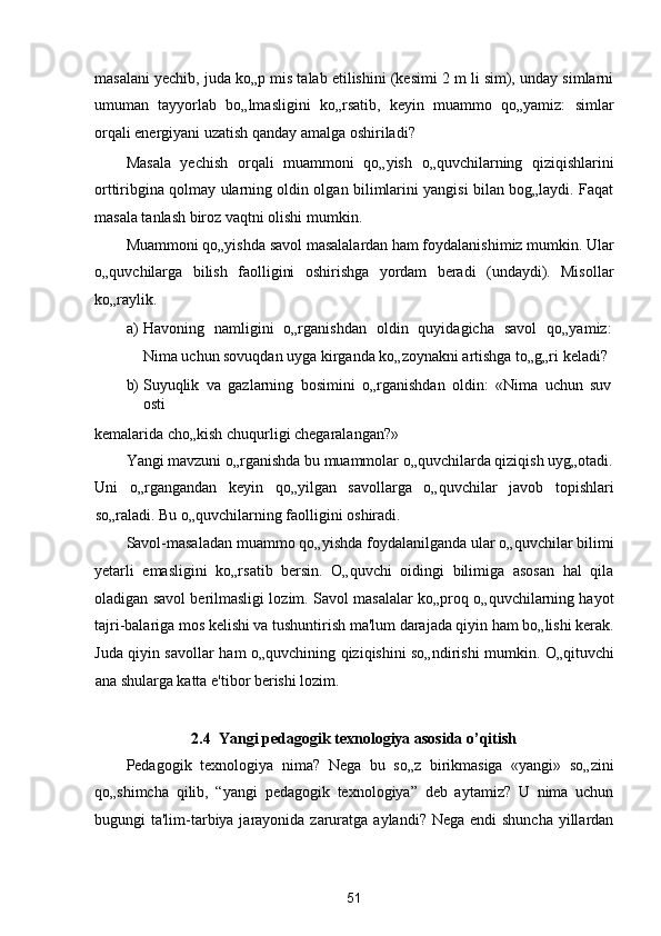 masalani yechib, juda ko„p mis talab etilishini (kesimi 2 m li sim), unday simlarni
umuman   tayyorlab   bo„lmasligini   ko„rsatib,   keyin   muammo   qo„yamiz:   simlar
orqali energiyani uzatish qanday amalga oshiriladi? 
Masala   yechish   orqali   muammoni   qo„yish   o„quvchilarning   qiziqishlarini
orttiribgina qolmay ularning oldin olgan bilimlarini yangisi bilan bog„laydi. Faqat
masala tanlash biroz vaqtni olishi mumkin. 
Muammoni qo„yishda savol masalalardan ham foydalanishimiz mumkin. Ular
o„quvchilarga   bilish   faolligini   oshirishga   yordam   beradi   (undaydi).   Misollar
ko„raylik. 
a) Havoning   namligini   o„rganishdan   oldin   quyidagicha   savol   qo„yamiz:
Nima uchun sovuqdan uyga kirganda ko„zoynakni artishga to„g„ri keladi? 
b) Suyuqlik   va   gazlarning   bosimini   o„rganishdan   oldin:   «Nima   uchun   suv
osti 
kemalarida cho„kish chuqurligi chegaralangan?» 
Yangi mavzuni o„rganishda bu muammolar o„quvchilarda qiziqish uyg„otadi.
Uni   o„rgangandan   keyin   qo„yilgan   savollarga   o„quvchilar   javob   topishlari
so„raladi. Bu o„quvchilarning faolligini oshiradi. 
Savol-masaladan muammo qo„yishda foydalanilganda ular o„quvchilar bilimi
yetarli   emasligini   ko„rsatib   bersin.   O„quvchi   oidingi   bilimiga   asosan   hal   qila
oladigan savol berilmasligi lozim. Savol masalalar ko„proq o„quvchilarning hayot
tajri-balariga mos kelishi va tushuntirish ma'lum darajada qiyin ham bo„lishi kerak.
Juda qiyin savollar ham o„quvchining qiziqishini so„ndirishi mumkin. O„qituvchi
ana shularga katta e'tibor berishi lozim. 
 
2.4  Yangi pedagogik texnologiya asosida o’qitish 
Pedagogik   texnologiya   nima?   Nega   bu   so„z   birikmasiga   «yangi»   so„zini
qo„shimcha   qilib,   “yangi   pedagogik   texnologiya”   deb   aytamiz?   U   nima   uchun
bugungi  ta'lim-tarbiya jarayonida zaruratga aylandi? Nega  endi  shuncha yillardan
51  
  