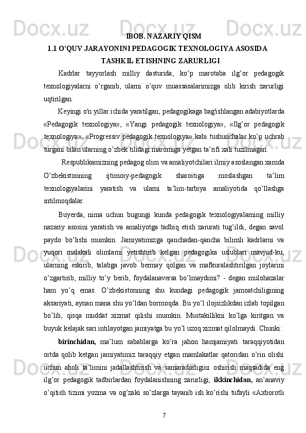 IBOB. NAZARIY QISM 
1.1 O’QUV JARAYONINI PEDAGOGIK TEXNOLOGIYA ASOSIDA 
TASHKIL ETISHNING ZARURLIGI 
Kadrlar   tayyorlash   milliy   dasturida,   ko’p   marotaba   ilg’or   pedagogik
texnologiyalarni   o’rganib,   ularni   o’quv   muassasalarimizga   olib   kirish   zarurligi
uqtirilgan. 
Keyingi o'n yillar ichida yaratilgan, pedagogikaga bag'ishlangan adabiyotlarda 
«Pedagogik   texnologiya»,   «Yangi   pedagogik   texnologiya»,   «Ilg’or   pedagogik
texnologiya», «Progressiv  pedagogik texnologiya» kabi  tushunchalar  ko’p uchrab
turgani bilan ularning o’zbek tilidagi maromiga yetgan ta’rifi xali tuzilmagan. 
Respublikamizning pedagog olim va amaliyotchilari ilmiy asoslangan xamda 
O’zbekistonning   ijtimoiy-pedagogik   sharoitiga   moslashgan   ta’lim
texnologiyalarini   yaratish   va   ularni   ta’lim-tarbiya   amaliyotida   qo’llashga
intilmoqdalar. 
Buyerda,   nima   uchun   bugungi   kunda   pedagogik   texnologiyalarning   milliy
nazariy   asosini   yaratish   va   amaliyotga   tadbiq   etish   zarurati   tug’ildi,   degan   savol
paydo   bo’lishi   mumkin.   Jamiyatimizga   qanchadan-qancha   bilimli   kadrlarni   va
yuqori   malakali   olimlarni   yetishtirib   kelgan   pedagogika   uslublari   mavjud-ku,
ularning   eskirib,   talabga   javob   bermay   qolgan   va   mafkuralashtirilgan   joylarini
o’zgartirib,   milliy   to’y   berib,   foydalanaversa   bo’lmaydimi?   -   degan   mulohazalar
ham   yo’q   emas.   O’zbekistonning   shu   kundagi   pedagogik   jamoatchiligining
aksariyati, aynan mana shu yo’ldan bormoqda. Bu yo’l ilojsizlikdan izlab topilgan
bo’lib,   qisqa   muddat   xizmat   qilishi   mumkin.   Mustakillikni   ko’lga   kiritgan   va
buyuk kelajak sari intilayotgan jamiyatga bu yo’l uzoq xizmat qilolmaydi. Chunki: 
birinchidan,   ma’lum   sabablarga   ko’ra   jahon   hamjamiyati   taraqqiyotidan
ortda   qolib   ketgan   jamiyatimiz   taraqqiy   etgan   mamlakatlar   qatoridan   o’rin   olishi
uchun   aholi   ta’limini   jadallashtirish   va   samaradorligini   oshirish   maqsadida   eng
ilg’or   pedagogik   tadbirlardan   foydalanishning   zarurligi;   ikkinchidan,   an’anaviy
o’qitish  tizimi  yozma  va  og’zaki  so’zlarga  tayanib ish  ko’rishi  tufayli  «Axborotli
7  
  