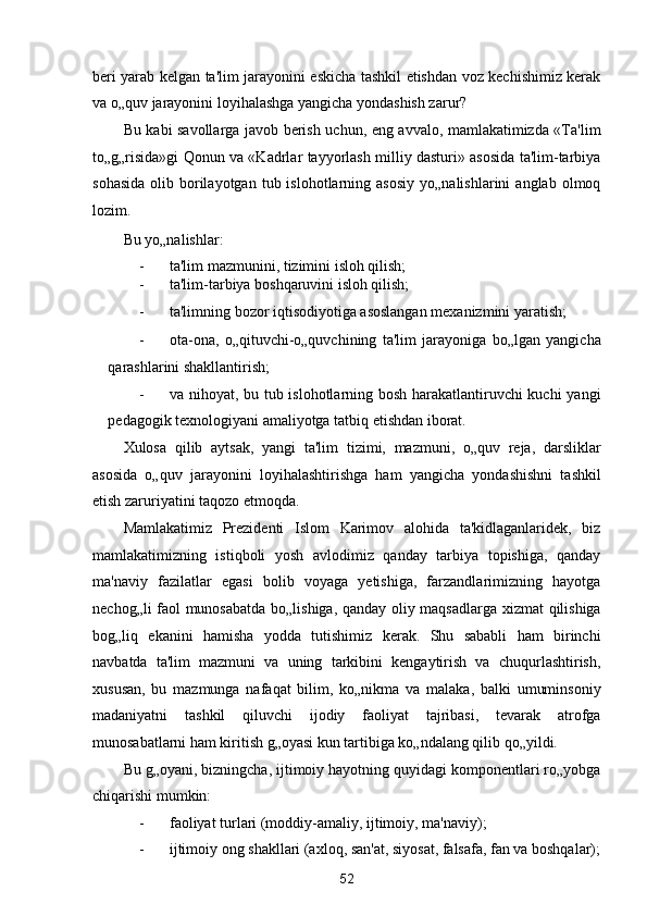 beri yarab kelgan ta'lim jarayonini eskicha tashkil etishdan voz kechishimiz kerak
va o„quv jarayonini loyihalashga yangicha yondashish zarur? 
Bu kabi savollarga javob berish uchun, eng avvalo, mamlakatimizda «Ta'lim
to„g„risida»gi Qonun va «Kadrlar tayyorlash milliy dasturi» asosida ta'lim-tarbiya
sohasida  olib  borilayotgan   tub  islohotlarning  asosiy  yo„nalishlarini   anglab  olmoq
lozim. 
Bu yo„nalishlar: 
- ta'lim mazmunini, tizimini isloh qilish; 
- ta'lim-tarbiya boshqaruvini isloh qilish; 
- ta'limning bozor iqtisodiyotiga asoslangan mexanizmini yaratish; 
- ota-ona,   o„qituvchi-o„quvchining   ta'lim   jarayoniga   bo„lgan   yangicha
qarashlarini shakllantirish; 
- va nihoyat, bu tub islohotlarning bosh harakatlantiruvchi kuchi yangi
pedagogik texnologiyani amaliyotga tatbiq etishdan iborat. 
Xulosa   qilib   aytsak,   yangi   ta'lim   tizimi,   mazmuni,   o„quv   reja,   darsliklar
asosida   o„quv   jarayonini   loyihalashtirishga   ham   yangicha   yondashishni   tashkil
etish zaruriyatini taqozo etmoqda. 
Mamlakatimiz   Prezidenti   Islom   Karimov   alohida   ta'kidlaganlaridek,   biz
mamlakatimizning   istiqboli   yosh   avlodimiz   qanday   tarbiya   topishiga,   qanday
ma'naviy   fazilatlar   egasi   bolib   voyaga   yetishiga,   farzandlarimizning   hayotga
nechog„li faol munosabatda bo„lishiga, qanday oliy maqsadlarga xizmat qilishiga
bog„liq   ekanini   hamisha   yodda   tutishimiz   kerak.   Shu   sababli   ham   birinchi
navbatda   ta'lim   mazmuni   va   uning   tarkibini   kengaytirish   va   chuqurlashtirish,
xususan,   bu   mazmunga   nafaqat   bilim,   ko„nikma   va   malaka,   balki   umuminsoniy
madaniyatni   tashkil   qiluvchi   ijodiy   faoliyat   tajribasi,   tevarak   atrofga
munosabatlarni ham kiritish g„oyasi kun tartibiga ko„ndalang qilib qo„yildi. 
Bu g„oyani, bizningcha, ijtimoiy hayotning quyidagi komponentlari ro„yobga
chiqarishi mumkin: 
- faoliyat turlari (moddiy-amaliy, ijtimoiy, ma'naviy); 
- ijtimoiy ong shakllari (axloq, san'at, siyosat, falsafa, fan va boshqalar);
52  
  