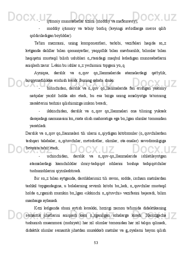 - ijtimoiy munosabatlar tizimi (moddiy va mafkuraviy); 
- moddiy   ijtimoiy   va   tabiiy   borliq   (keyingi   avlodlarga   meros   qilib
qoldiriladigan boyliklar). 
Ta'lim   mazmuni,   uning   komponentlari,   tarkibi,   vazifalari   haqida   so„z
ketganda   dalillar   bilan   qonuniyatlar,   yaqqollik   bilan   mavhumlik,   bilimlar   bilan
haqiqatni   mustaqil   bilish   uslublari   o„rtasidagi   maqbul   keladigan   munosabatlarni
aniqlash zarur. Lekin bu ishlar o„z yechimini topgani yo„q. 
Ayniqsa,   darslik   va   o„quv   qo„llanmalarida   atamalardagi   qat'iylik,
birqiymatlilikka erishish kerak.  Buning sababi shuki: 
- birinchidan,   darslik   va   o„quv   qo„llanmalarida   fan   erishgan   yakuniy
natijalar   yaxlit   holda   aks   etadi,   bu   esa   bizga   uning   amaliyotga   ta'sirining
xarakterini tashxis qilishimizga imkon beradi; 
- ikkinchidan,   darslik   va   o„quv   qo„llanmalari   ona   tilining   yuksak
darajadagi namunasini ko„rsata olish mahoratiga ega bo„lgan olimlar tomonidan
yaratiladi. 
Darslik va o„quv qo„llanmalari tili ularni o„qiydigan kitobxonlar (o„quvchilardan
tashqari   talabalar,   o„qituvchilar,   metodistlar,   olimlar,   ota-onalar)   savodxonligiga
bevosita ta'sir etadi; 
- uchinchidan,   darslik   va   o„quv-qo„llanmalarida   ishlatilayotgan
atamalardagi   kamchiliklar   ilmiy-tadqiqot   ishlarini   boshqa   tadqiqotchilar
tushunishlarini qiyinlashtiradi. 
Bir   so„z   bilan   aytganda,   darsliklarimiz   tili   ravon,   sodda,   ixcham   matnlardan
tashkil   topgandagina,   u   bolalarning   sevimli   kitobi   bo„ladi,   o„quvchilar   mustaqil
holda o„rganish  mumkin bo„lgan  «ikkinchi   o„qituvchi» vazifasini  bajaradi, bilim
manbaiga aylanadi. 
Kezi   kelganda   shuni   aytish   kerakki,   hozirgi   zamon   ta'limida   didaktikaning
semantik   jihatlarini   aniqiash   kam   o„rganilgan   sohalarga   kiradi.   Xanuzgacha
tushunish  muammosi  (mohiyati)  har  xil  olimlar  tomonidan har  xil  talqin qilinadi,
didaktik   olimlar   semantik   jihatdan   murakkab   matnlar   va   g„oyalarni   bayon   qilish
53  
  