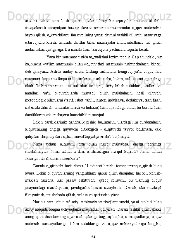 usullari   ustida   kam   bosh   qotirmoqdalar.   Ilmiy   konsepsiyalar   murakkablashib,
chuqurlashib   borayotgan   hozirgi   davrda   semantik   muammolar   o„quv   materialini
bayon qilish, o„quvchilarni fan rivojining yangi davrini tashkil qiluvchi nazariyaga
ertaroq   olib   kirish,   ta'limda   dalillar   bilan   nazariyalar   munosabatlarini   hal   qilish
muhim ahamiyatga ega.  Bu masala ham tezroq o„z yechimini topishi kerak. 
Yana bir muammo ustida to„xtalishni lozim topdik. Gap shundaki, biz 
ko„pincha   «ta'lim   mazmuni»   bilan   «o„quv   fani   mazmuni»   tushunchalarini   bir   xil
deb   qaraymiz.   Aslida   unday   emas.   Oldingi   tushuncha   kengroq,   ya'ni   o„quv   fani
mazmuni faqat shu fanga oid bilimlarni - tushuncha, hukm, xulosalarni o„z ichiga
oladi.   Ta'lim   mazmuni   esa   bulardan   tashqari,   ilmiy   bilish   uslublari,   usullari   va
amallari,   ya'ni   o„quvchilarda   mustaqil   bilish   malakalarini   hosil   qiluvchi
metodologik bilimlarni (ta'rif, isbot, tahlil, sintez, induksiya, deduksiya, tasniflash,
sistemalashtirish, umumlashtirish va hokazo) ham o„z ichiga oladi, bu borada ham
darsliklarimizda anchagina kamchiliklar mavjud. 
Lekin   darsliklarimiz   qanchalik   pishiq   bo„lmasin,   ulardagi   ilm   durdonalarini
o„quvchining   ongiga   quyuvchi   o„tkazgich   -   o„qituvchi   tayyor   bo„lmasa,   eski
qolipdan chiqmay dars o„tsa, muvaffaqiyatga erishib bo„lmaydi. 
Nima   uchun   o„quvchi   erta   bilan   turib   maktabga,   darsga   borishga
shoshilmaydi?   Nima   uchun   u   dars   o„tilmasligini   ma'qul   ko„radi?   Nima   uchun
aksariyat darsliklarimiz zerikarli? 
Darsda o„qituvchi bosh shaxs. U axborot berish, tezroq-tezroq o„qitish bilan
ovora.  Lekin o„quvchilarning yangiliklarni  qabul  qilish  darajalari  har  xil, xohish-
istaklari   turlicha,   ular   passiv   eshituvchi,   quloq   soluvchi,   bu   ularning   o„quv
jarayonidagi   mas'uliyatini,   javobgarlik   hissini   susaytiradi.   Demak,   ular   mustaqil
fikr yuritish, mushohada qilish, xulosa chiqarishdan yiroq. 
Har bir dars uchun ta'limiy, tarbiyaviy va rivojlantiruvchi, ya'ni bir-biri bilan
uzviy aloqada boigan uchyoqlama maqsadlar qo„yiladi. Darsni tashkil qilish shakli
uning qatnashchilarining o„zaro aloqalariga bog„liq bo„lib, u maqsadlarga, o„quv
materiali   xususiyatlariga,   ta'lim   uslublariga   va   o„quv   imkoniyatlariga   bog„liq.
54  
  