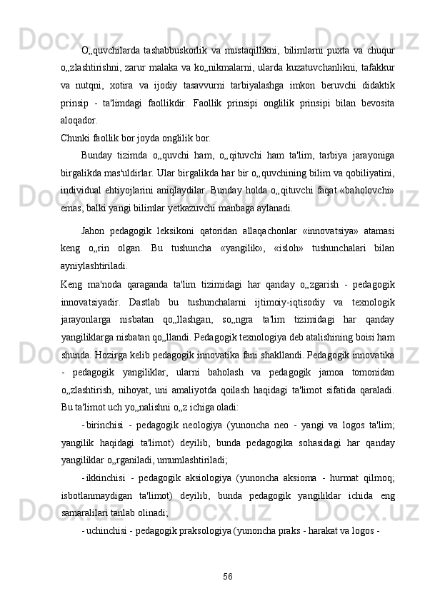 O„quvchilarda   tashabbuskorlik   va   mustaqillikni,   bilimlarni   puxta   va   chuqur
o„zlashtirishni, zarur  malaka va ko„nikmalarni, ularda kuzatuvchanlikni, tafakkur
va   nutqni,   xotira   va   ijodiy   tasavvurni   tarbiyalashga   imkon   beruvchi   didaktik
prinsip   -   ta'limdagi   faollikdir.   Faollik   prinsipi   onglilik   prinsipi   bilan   bevosita
aloqador. 
Chunki faollik bor joyda onglilik bor. 
Bunday   tizimda   o„quvchi   ham,   o„qituvchi   ham   ta'lim,   tarbiya   jarayoniga
birgalikda mas'uldirlar. Ular birgalikda har bir o„quvchining bilim va qobiliyatini,
individual  ehtiyojlarini  aniqlaydilar. Bunday holda o„qituvchi  faqat  «baholovchi»
emas, balki yangi bilimlar yetkazuvchi manbaga aylanadi. 
Jahon   pedagogik   leksikoni   qatoridan   allaqachonlar   «innovatsiya»   atamasi
keng   o„rin   olgan.   Bu   tushuncha   «yangilik»,   «isloh»   tushunchalari   bilan
ayniylashtiriladi. 
Keng   ma'noda   qaraganda   ta'lim   tizimidagi   har   qanday   o„zgarish   -   pedagogik
innovatsiyadir.   Dastlab   bu   tushunchalarni   ijtimoiy-iqtisodiy   va   texnologik
jarayonlarga   nisbatan   qo„llashgan,   so„ngra   ta'lim   tizimidagi   har   qanday
yangiliklarga nisbatan qo„llandi. Pedagogik texnologiya deb atalishining boisi ham
shunda. Hozirga kelib pedagogik innovatika fani shakllandi. Pedagogik innovatika
-   pedagogik   yangiliklar,   ularni   baholash   va   pedagogik   jamoa   tomonidan
o„zlashtirish,   nihoyat,   uni   amaliyotda   qoilash   haqidagi   ta'limot   sifatida   qaraladi.
Bu ta'limot uch yo„nalishni o„z ichiga oladi: 
- birinchisi   -   pedagogik   neologiya   (yunoncha   neo   -   yangi   va   logos   ta'lim;
yangilik   haqidagi   ta'limot)   deyilib,   bunda   pedagogika   sohasidagi   har   qanday
yangiliklar o„rganiladi, umumlashtiriladi; 
- ikkinchisi   -   pedagogik   aksiologiya   (yunoncha   aksioma   -   hurmat   qilmoq;
isbotlanmaydigan   ta'limot)   deyilib,   bunda   pedagogik   yangiliklar   ichida   eng
samaralilari tanlab olinadi; 
- uchinchisi - pedagogik praksologiya (yunoncha praks - harakat va logos - 
56  
  