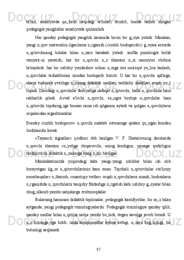 ta'lim;   amaliyotda   qo„llash   haqidagi   ta'limot)   deyilib,   bunda   tanlab   olingan
pedagogik yangiliklar amaliyotda qoilaniladi. 
Har   qanday   pedagogik   yangilik   zaminida   biron   bir   g„oya   yotadi.   Masalan,
yangi o„quv materialini ilgarilama o„rganish («izohli boshqarish») g„oyasi asosida
o„qituvchining   bolalar   hilan   o„zaro   harakati   yotadi:   sinfda   psixologik   birlik
vaziyati-ni   yaratish;   har   bir   o„quvchi   o„z   shaxsini   o„zi   namoyon   etishini
ta'minlash:   har   bir   uslubiy   yondashuv   uchun   o„ziga   xos   muloqot   yo„lini   tanlash;
o„quvchilar   tashabbusini   zimdan   boshqarib   borish.   U   har   bir   o„quvchi   qalbiga,
ularni   tushunib   yetishga   o„zining   didaktik   usullari,   tashkiliy   shakllari   orqali   yo„l
topadi. Darsdagi o„quvchilar faoliyatiga nafaqat o„qituvchi, balki o„quvchilar ham
rahbarlik   qiladi.   Avval   a'lochi   o„quvchi,   so„ngra   boshqa   o„quvchilar   ham
o„qituvchi topshirig„iga binoan nima ish qilganini aytadi va qolgan o„quvchilarni
orqalaridan ergashtiradilar. 
Bunday   «izohli   boshqaruv»   o„quvchi   maktab   ostonasiga   qadam   qo„ygan   kundan
boshlanishi kerak. 
«Tayanch   signallar»   ijodkori   deb   tanilgan   V.   F.   Shatalovning   darslarida
o„quvchi   shaxsini   ro„yobga   chiqaruvchi,   uning   kimligini,   nimaga   qodirligini
tasdiqlovchi didaktik o„yinlarga keng o„rin berilgan. 
Mamlakatimizda   yuqoridagi   kabi   yangi-yangi   uslublar   bilan   ish   olib
borayotgan   ilg„or   o„qituvchilarimiz   kam   emas.   Tajribali   o„qituvchilar   «ta'limiy
musobaqalar» o„tkazish, «mantiqiy testlar» orqali o„quvchilarni sinash, hodisalarni
o„rganishda o„quvchilarni tanqidiy fikdashga o„rgatish kabi uslubiy g„oyalar bilan
shug„ullanib yaxshi natijalarga erishmoqdalar. 
Bularning hammasi didaktik topilmalar, pedagogik kashfiyotlar, bir so„z bilan
aytganda, yangi pedagogik texnologiyalardir. Pedagogik texnologiya qanday qilib,
qanday usullar bilan o„qitilsa natija yaxshi bo„ladi, degan savolga javob beradi. U
o„z   tizimiga   ega   bolib,   unda   komponentlar   ketma-ketligi,   o„zaro   bog„liqligi,   bir
butunligi saqlanadi. 
57  
  