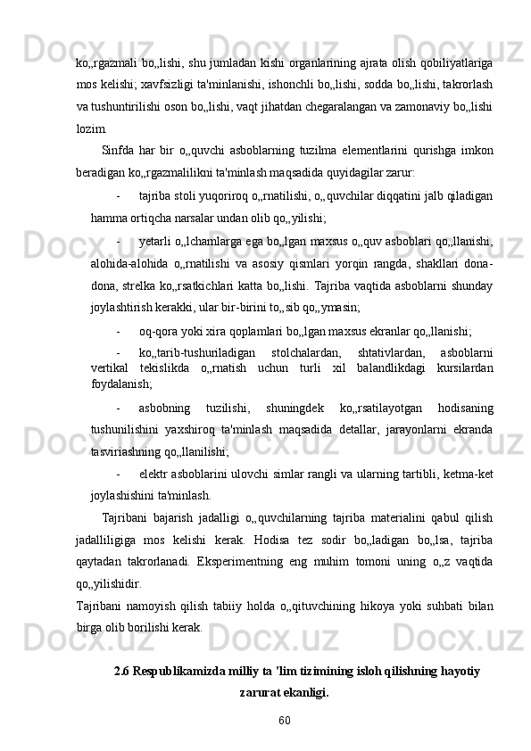 ko„rgazmali bo„lishi, shu jumladan kishi organlarining ajrata olish qobiliyatlariga
mos kelishi; xavfsizligi ta'minlanishi, ishonchli bo„lishi, sodda bo„lishi, takrorlash
va tushuntirilishi oson bo„lishi, vaqt jihatdan chegaralangan va zamonaviy bo„lishi
lozim. 
Sinfda   har   bir   o„quvchi   asboblarning   tuzilma   elementlarini   qurishga   imkon
beradigan ko„rgazmalilikni ta'minlash maqsadida quyidagilar zarur: 
- tajriba stoli yuqoriroq o„rnatilishi, o„quvchilar diqqatini jalb qiladigan
hamma ortiqcha narsalar undan olib qo„yilishi; 
- yetarli o„lchamlarga ega bo„lgan maxsus o„quv asboblari qo„llanishi,
alohida-alohida   o„rnatilishi   va   asosiy   qismlari   yorqin   rangda,   shakllari   dona-
dona, strelka ko„rsatkichlari  katta bo„lishi. Tajriba vaqtida asboblarni  shunday
joylashtirish kerakki, ular bir-birini to„sib qo„ymasin; 
- oq-qora yoki xira qoplamlari bo„lgan maxsus ekranlar qo„llanishi; 
- ko„tarib-tushuriladigan   stolchalardan,   shtativlardan,   asboblarni
vertikal   tekislikda   o„rnatish   uchun   turli   xil   balandlikdagi   kursilardan
foydalanish; 
- asbobning   tuzilishi,   shuningdek   ko„rsatilayotgan   hodisaning
tushunilishini   yaxshiroq   ta'minlash   maqsadida   detallar,   jarayonlarni   ekranda
tasviriashning qo„llanilishi; 
- elektr asboblarini ulovchi simlar rangli va ularning tartibli, ketma-ket
joylashishini ta'minlash. 
Tajribani   bajarish   jadalligi   o„quvchilarning   tajriba   materialini   qabul   qilish
jadalliligiga   mos   kelishi   kerak.   Hodisa   tez   sodir   bo„ladigan   bo„lsa,   tajriba
qaytadan   takrorlanadi.   Eksperimentning   eng   muhim   tomoni   uning   o„z   vaqtida
qo„yilishidir. 
Tajribani   namoyish   qilish   tabiiy   holda   o„qituvchining   hikoya   yoki   suhbati   bilan
birga olib borilishi kerak. 
 
2.6 Respublikamizda milliy ta 'lim tizimining isloh qilishning hayotiy 
zarurat ekanligi. 
60  
  