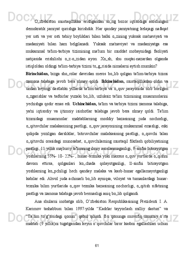 O„zbekiston   mustaqillikka   erishgandan   so„ng   bozor   iqtisodiga   asosliingan
demokratik   jamiyat   qurishga   kirishdik.   Har   qanday   jamiyatning   kelajagi   nafaqat
yer   usti   va   yer   osti   tabiiy   boyliklari   bilan   balki   o„zining   yuksak   ma'naviyati   va
madaniyati   bilan   ham   belgilanadi.   Yuksak   ma'naviyat   va   madaniyatga   esa
mukammal   ta'lim-tarbiya   tizimining   ma'lum   bir   muddat   mobaynidagi   faoliyati
natijasida   erishilishi   o„z-o„zidan   ayon.   Xo„sh,   shu   nuqtai-nazardan   olganda
istiqloldan oldingi ta'lim-tarbiya tizimi to„g„risida nimalarni aytish mumkin? 
Birinchidan,   bizga   sho„rolar   davridan   meros   bo„lib   qolgan   ta'lim-tarbiya   tizimi
zamona   talabiga   javob   bera   olmay   qoldi.   Ikkinchidan,   mustaqillikdan   oldin   va
undan   keyingi   dastlabki   yillarda   ta'lim-tarbiya   va   o„quv   jarayonida   olib   borilgan
o„zgarishlar   va   tadbirlar   yuzaki   bo„lib,   uzluksiz   ta'lim   tizimining   muammolarini
yechishga qodir emas edi.   Uchinchidan,   ta'lim va tarbiya tizimi zamona talabiga,
ya'ni   iqtisodiy   va   ijtimoiy   isiohotlar   talabiga   javob   bera   olmay   qoldi.   Ta'lim
tizimidagi   muammolar:   maktablarning   moddiy   bazasining   juda   nochorligi,
o„qituvchilar malakasining pastligi, o„quv jarayonining mukammal emasligi, eski
qolipda   yozilgan   darsliklar,   bitiruvchilar   malakasining   pastligi,   o„quvchi   bilan
o„qituvchi   orasidagi   munosabat,   o„quvchilarning   mustaqil   fikrlash   qobiliyatining
pastligi, 11 yillik majburiy ta'limning ilmiy asoslanmaganligi, 9-sinfni bitirayotgan
yoshlarning 55%- 10- 22%- , hunar-texnika yoki maxsus o„quv yurtlarda o„qishni
davom   ettirsa,   qolganlari   ko„chada   qolayotganligi,   ll-sinfni   bitirayotgan
yoshlaming   ko„pchiligi   hech   qanday   malaka   va   kasb-hunar   egallamayotganligi
kabilar   edi.   Ahvol   juda   achinarli   bo„lib   ayniqsa,   viloyat   va   tumanlardagi   hunar-
texnika   bilim   yurtlarida   o„quv   texnika   bazasining   nochorligi,   o„qitish   sifatining
pastligi va zamona talabiga javob bermasligi aniq bo„lib qolgandi. 
Ana   shularni   inobatga   olib,   O’zbekiston   Respublikasining   Prezidenti   I.   A.
Karimov   tashabbusi   bilan   1997-yilda   “Kadrlar   tayyorlash   milliy   dasturi”   va
“Ta’lim   to’g’risidagi   qonun”   qabul   qilindi.   Bu   qonunga   muvofiq   umumiy   o’rta
maktab (9 yillik)ni tugatgandan keyin o’quvchilar  biror kasbni  egallashlari  uchun
61  
  