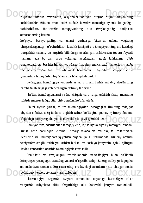 o’qitish»   sifatida   tavsiflanib,   o’qituvchi   faoliyati   birgina   o’quv   jarayonining
tashkilotchisi   sifatida   emas,   balki   nufuzli   bilimlar   manbaiga   aylanib   kolganligi;
uchinchidan,   fan-texnika   taraqqiyotining   o’ta   rivojlanganligi   natijasida
axborotlarning keskin 
ko’payib   borayotganligi   va   ularni   yoshlarga   bildirish   uchun   vaqtning
chegaralanganligi;  to’rtinchidan,  kishilik jamiyati o’z taraqqiyotining shu kundagi
bosqichida   nazariy   va   empirik   bilimlarga   asoslangan   tafakkurdan   tobora   foydali
natijaga   ega   bo’lgan,   aniq   yakunga   asoslangan   texnik   tafakkurga   o’tib
borayotganligi;   beshinchidan,   yoshlarni   hayotga   mukammal   tayyorlash   talabi
ularga   eng   ilg’or   bilim   berish   usuli   hisoblangan   obyektiv   borliqqa   majmu
yondashuv tamoyilidan foydalanishni talab qilishidadir! 
Pedagogik   texnologiya   yuqorida   sanab   o’tilgan   beshta   sababiy   shartlarning
barcha talablariga javob beradigan ta’limiy tadbirdir. 
Ta’lim   texnologiyalarini   ishlab   chiqish   va   amalga   oshirish   ilmiy   muammo
sifatida maxsus tadqiqotlar olib borishni ko’zda tutadi. 
Shuni   aytish   joizki,   ta’lim   texnologiyalari   pedagogika   ilmining   tadqiqot
obyekta sifatida, aniq fanlarni o’qitish uslubi  bo’libgina qolmay, ijtimoiy fanlarni
o’qitishga ham yangicha yondashuv sifatida qayd qilinishi lozim. 
Jamiyatimiz jadallik bilan taraqqiy etib, iqtisodiy va siyosiy mavqyei kundan-
kunga   ortib   bormoqda.   Ammo   ijtimoiy   soxada   va   ayniqsa,   ta’lim-tarbiyada
depsinish   va   umumiy   taraqqiyotdan   orqada   qolish   sezilmoqda.   Bunday   noxush
vaziyatdan   chiqib   ketish   yo’llaridan   biri   ta’lim-   tarbiya   jarayonini   qabul   qilingan
davlat standartlari asosida texnologiyalashtirishdir. 
Ma’rifatli   va   rivojlangan   mamlakatlarda   muvaffaqiyat   bilan   qo’llanib
kelayotgan   pedagogik   texnologiyalarni   o’rganib,   xalqimizning   milliy   pedagogika
an’analaridan hamda ta’lim soxasining shu kundagi xolatidan kelib chiqqan xolda
pedagogik texnologiyasini yaratish lozim. 
Texnologiya,   deganda,   subyekt   tomonidan   obyektga   kursatilgan   ta’sir
natijasida   subyektda   sifat   o’zgarishiga   olib   keluvchi   jarayon   tushuniladi.
8  
  
