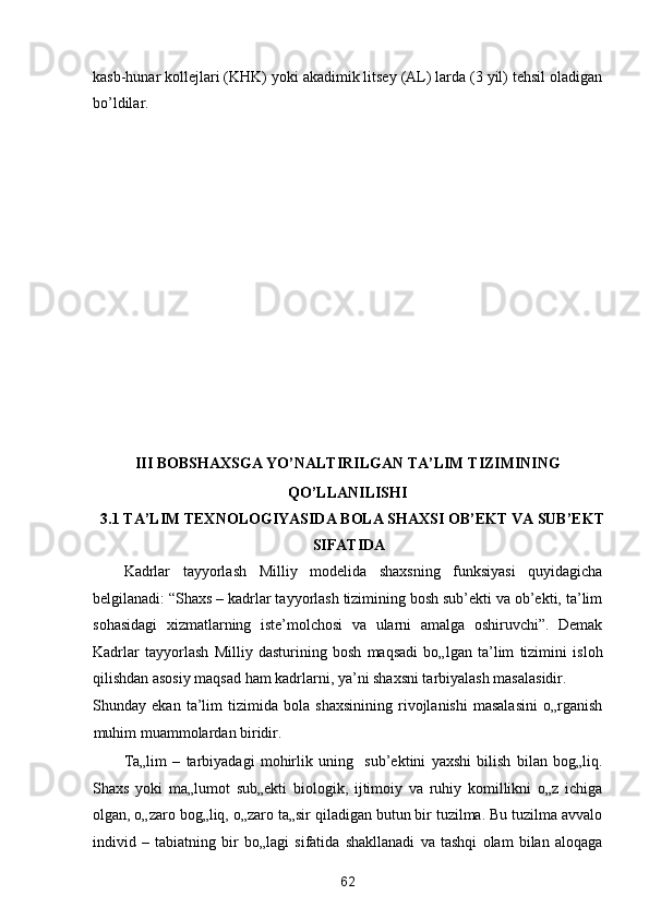 kasb-hunar kollejlari (KHK) yoki akadimik litsey (AL) larda (3 yil) tehsil oladigan
bo’ldilar. 
 
 
 
 
 
 
 
 
 
 
 
 
 
III BOBSHAXSGA YO’NALTIRILGAN TA’LIM TIZIMINING 
QO’LLANILISHI 
3.1 TA’LIM TEXNOLOGIYASIDA BOLA SHAXSI OB’EKT VA SUB’EKT
SIFATIDA 
Kadrlar   tayyorlash   Milliy   modelida   shaxsning   funksiyasi   quyidagicha
belgilanadi: “Shaxs – kadrlar tayyorlash tizimining bosh sub’ekti va ob’ekti, ta’lim
sohasidagi   xizmatlarning   iste’molchosi   va   ularni   amalga   oshiruvchi”.   Demak
Kadrlar   tayyorlash   Milliy   dasturining   bosh   maqsadi   bo„lgan   ta’lim   tizimini   isloh
qilishdan asosiy maqsad ham kadrlarni, ya’ni shaxsni tarbiyalash masalasidir. 
Shunday   ekan   ta’lim   tizimida   bola   shaxsinining   rivojlanishi   masalasini   o„rganish
muhim muammolardan biridir. 
Ta„lim   –   tarbiyadagi   mohirlik   uning     sub’ektini   yaxshi   bilish   bilan   bog„liq.
Shaxs   yoki   ma„lumot   sub„ekti   biologik,   ijtimoiy   va   ruhiy   komillikni   o„z   ichiga
olgan, o„zaro bog„liq, o„zaro ta„sir qiladigan butun bir tuzilma. Bu tuzilma avvalo
individ   –   tabiatning   bir   bo„lagi   sifatida   shakllanadi   va   tashqi   olam   bilan   aloqaga
62  
  