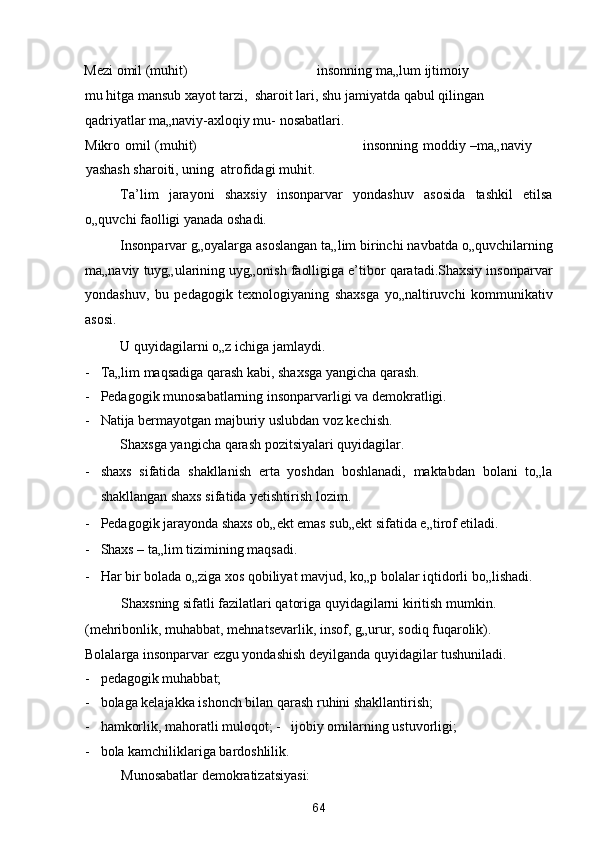 Mezi omil (muhit)                                     insonning ma„lum ijtimoiy 
mu hitga mansub xayot tarzi,  sharoit lari, shu jamiyatda qabul qilingan 
qadriyatlar ma„naviy-axloqiy mu- nosabatlari. 
Mikro omil (muhit)                                                                     insonning moddiy –ma„naviy
yashash sharoiti, uning  atrofidagi muhit. 
Ta’lim   jarayoni   shaxsiy   insonparvar   yondashuv   asosida   tashkil   etilsa
o„quvchi faolligi yanada oshadi. 
Insonparvar g„oyalarga asoslangan ta„lim birinchi navbatda o„quvchilarning
ma„naviy tuyg„ularining uyg„onish faolligiga e’tibor qaratadi.Shaxsiy insonparvar
yondashuv,   bu   pedagogik   texnologiyaning   shaxsga   yo„naltiruvchi   kommunikativ
asosi. 
U quyidagilarni o„z ichiga jamlaydi. 
- Ta„lim maqsadiga qarash kabi, shaxsga yangicha qarash. 
- Pedagogik munosabatlarning insonparvarligi va demokratligi. 
- Natija bermayotgan majburiy uslubdan voz kechish. 
Shaxsga yangicha qarash pozitsiyalari quyidagilar. 
- shaxs   sifatida   shakllanish   erta   yoshdan   boshlanadi,   maktabdan   bolani   to„la
shakllangan shaxs sifatida yetishtirish lozim. 
- Pedagogik jarayonda shaxs ob„ekt emas sub„ekt sifatida e„tirof etiladi.  
- Shaxs – ta„lim tizimining maqsadi. 
- Har bir bolada o„ziga xos qobiliyat mavjud, ko„p bolalar iqtidorli bo„lishadi. 
Shaxsning sifatli fazilatlari qatoriga quyidagilarni kiritish mumkin. 
(mehribonlik, muhabbat, mehnatsevarlik, insof, g„urur, sodiq fuqarolik). 
Bolalarga insonparvar ezgu yondashish deyilganda quyidagilar tushuniladi. 
- pedagogik muhabbat; 
- bolaga kelajakka ishonch bilan qarash ruhini shakllantirish; 
- hamkorlik, mahoratli muloqot; -   ijobiy omilarning ustuvorligi;  
- bola kamchiliklariga bardoshlilik. 
Munosabatlar demokratizatsiyasi: 
64  
  