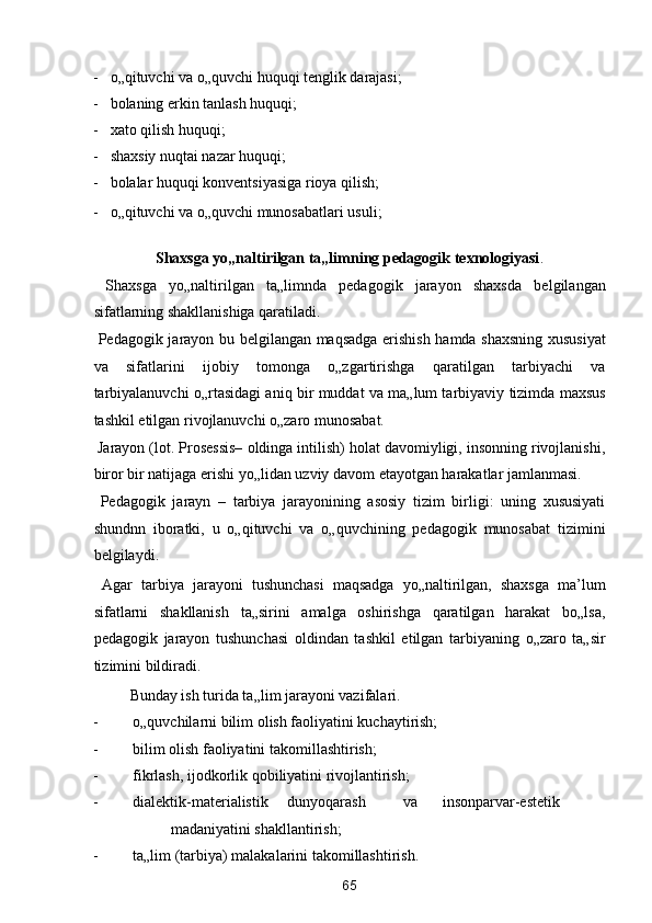 - o„qituvchi va o„quvchi huquqi tenglik darajasi;  
- bolaning erkin tanlash huquqi; 
- xato qilish huquqi; 
- shaxsiy nuqtai nazar huquqi; 
- bolalar huquqi konventsiyasiga rioya qilish; 
- o„qituvchi va o„quvchi munosabatlari usuli; 
 
Shaxsga yo„naltirilgan ta„limning pedagogik texnologiyasi . 
  Shaxsga   yo„naltirilgan   ta„limnda   pedagogik   jarayon   shaxsda   belgilangan
sifatlarning shakllanishiga qaratiladi. 
  Pedagogik jarayon bu belgilangan maqsadga erishish hamda shaxsning xususiyat
va   sifatlarini   ijobiy   tomonga   o„zgartirishga   qaratilgan   tarbiyachi   va
tarbiyalanuvchi o„rtasidagi aniq bir muddat va ma„lum tarbiyaviy tizimda maxsus
tashkil etilgan rivojlanuvchi o„zaro munosabat.  
 Jarayon (lot. Prosessis– oldinga intilish) holat davomiyligi, insonning rivojlanishi,
biror bir natijaga erishi yo„lidan uzviy davom etayotgan harakatlar jamlanmasi. 
  Pedagogik   jarayn   –   tarbiya   jarayonining   asosiy   tizim   birligi:   uning   xususiyati
shundnn   iboratki,   u   o„qituvchi   va   o„quvchining   pedagogik   munosabat   tizimini
belgilaydi. 
  Agar   tarbiya   jarayoni   tushunchasi   maqsadga   yo„naltirilgan,   shaxsga   ma’lum
sifatlarni   shakllanish   ta„sirini   amalga   oshirishga   qaratilgan   harakat   bo„lsa,
pedagogik   jarayon   tushunchasi   oldindan   tashkil   etilgan   tarbiyaning   o„zaro   ta„sir
tizimini bildiradi. 
  Bunday ish turida ta„lim jarayoni vazifalari. 
- o„quvchilarni bilim olish faoliyatini kuchaytirish;  
- bilim olish faoliyatini takomillashtirish; 
- fikrlash, ijodkorlik qobiliyatini rivojlantirish; 
- dialektik-materialistik  dunyoqarash  va  insonparvar-estetik  
madaniyatini shakllantirish; 
- ta„lim (tarbiya) malakalarini takomillashtirish. 
65  
  