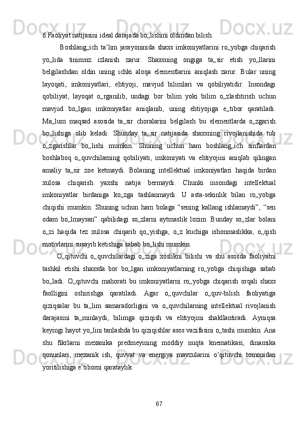 6.Faoliyat natijasini ideal darajada bo„lishini oldindan bilish. 
Boshlang„ich   ta’lim   jarayoninida   shaxs   imkoniyatlarini   ro„yobga   chiqarish
yo„lida   tinimsiz   izlanish   zarur.   Shaxsning   ongiga   ta„sir   etish   yo„llarini
belgilashdan   oldin   uning   ichki   aloqa   elementlarini   aniqlash   zarur.   Bular   uning
layoqati,   imkoniyatlari,   ehtiyoji,   mavjud   bilimlari   va   qobiliyatidir.   Insondagi
qobiliyat,   layoqat   o„rganilib,   undagi   bor   bilim   yoki   bilim   o„zlashtirish   uchun
mavjud   bo„lgan   imkoniyatlar   aniqlanib,   uning   ehtiyojiga   e„tibor   qaratiladi.
Ma„lum   maqsad   asosida   ta„sir   choralarini   belgilash   bu   elementlarda   o„zgarish
bo„lishiga   olib   keladi.   Shunday   ta„sir   natijasida   shaxsning   rivojlanishida   tub
o„zgarishlar   bo„lishi   mumkin.   Shuning   uchun   ham   boshlang„ich   sinflardan
boshlaboq   o„quvchilarning   qobiliyati,   imkoniyati   va   ehtiyojini   aniqlab   qilingan
amaliy   ta„sir   zoe   ketmaydi.   Bolaning   intellektual   imkoniyatlari   haqida   birdan
xulosa   chiqarish   yaxshi   natija   bermaydi.   Chunki   insondagi   intellektual
imkoniyatlar   birdaniga   ko„zga   tashlanmaydi.   U   asta-sekinlik   bilan   ro„yobga
chiqishi   mumkin.   Shuning   uchun   ham   bolaga   “sening   kallang   ishlamaydi”,   “sen
odam   bo„lmaysan”   qabilidagi   so„zlarni   aytmaslik   lozim.   Bunday   so„zlar   bolani
o„zi   haqida   tez   xulosa   chiqarib   qo„yishga,   o„z   kuchiga   ishonmaslikka,   o„qish
motivlarini susayib ketishiga sabab bo„lishi mumkin.  
O„qituvchi   o„quvchilardagi   o„ziga   xoslikni   bilishi   va   shu   asosda   faoliyatni
tashkil   etishi   shaxsda   bor   bo„lgan   imkoniyatlarning   ro„yobga   chiqishiga   sabab
bo„ladi.   O„qituvchi   mahorati   bu   imkoniyatlarni   ro„yobga   chiqarish   orqali   shaxs
faolligini   oshirishga   qaratiladi.   Agar   o„quvchilar   o„quv-bilish   faoliyatiga
qiziqsalar   bu   ta„lim   samaradorligini   va   o„quvchilarning   intellektual   rivojlanish
darajasini   ta„minlaydi,   bilimga   qiziqish   va   ehtiyojini   shakllantiradi.   Ayniqsa
keyingi hayot yo„lini tanlashda bu qiziqishlar asos vazifasini o„tashi mumkin. Ana
shu   fikrlarni   mexanika   predmeyining   moddiy   nuqta   knematikasi,   dinamika
qonunlari,   mexanik   ish,   quvvat   va   energiya   mavzularini   o’qituvchi   tomonidan
yoritilishiga e’tiborni qarataylik.  
 
67  
  