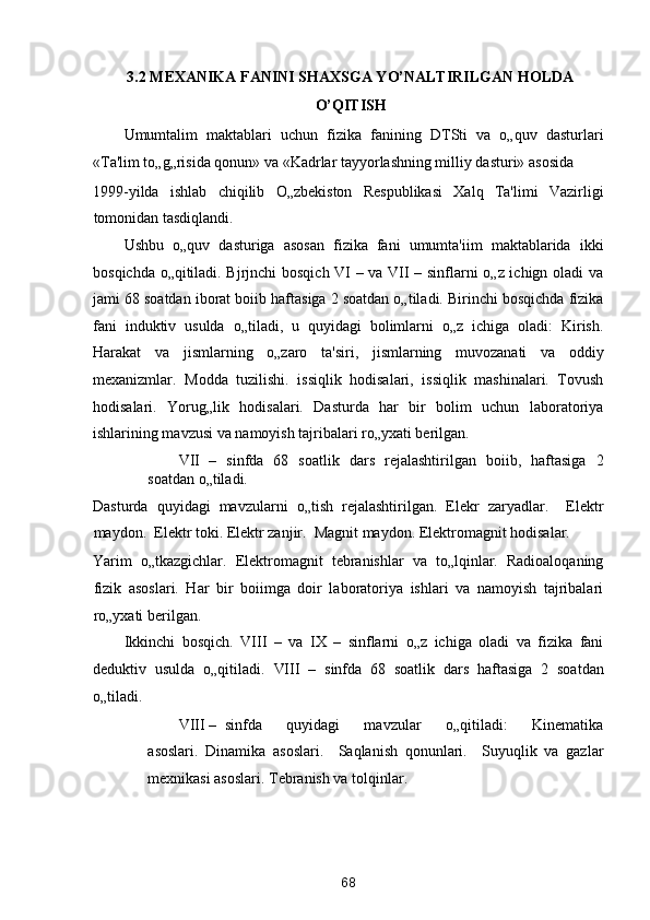3.2 MEXANIKA FANINI SHAXSGA YO’NALTIRILGAN HOLDA
O’QITISH 
Umumtalim   maktablari   uchun   fizika   fanining   DTSti   va   o„quv   dasturlari
«Ta'lim to„g„risida qonun» va «Kadrlar tayyorlashning milliy dasturi» asosida 
1999-yilda   ishlab   chiqilib   O„zbekiston   Respublikasi   Xalq   Ta'limi   Vazirligi
tomonidan tasdiqlandi. 
Ushbu   o„quv   dasturiga   asosan   fizika   fani   umumta'iim   maktablarida   ikki
bosqichda o„qitiladi. Bjrjnchi bosqich VI – va VII – sinflarni o„z ichign oladi va
jami 68 soatdan iborat boiib haftasiga 2 soatdan o„tiladi. Birinchi bosqichda fizika
fani   induktiv   usulda   o„tiladi,   u   quyidagi   bolimlarni   o„z   ichiga   oladi:   Kirish.
Harakat   va   jismlarning   o„zaro   ta'siri,   jismlarning   muvozanati   va   oddiy
mexanizmlar.   Modda   tuzilishi.   issiqlik   hodisalari,   issiqlik   mashinalari.   Tovush
hodisalari.   Yorug„lik   hodisalari.   Dasturda   har   bir   bolim   uchun   laboratoriya
ishlarining mavzusi va namoyish tajribalari ro„yxati berilgan. 
VII –   sinfda   68   soatlik   dars   rejalashtirilgan   boiib,   haftasiga   2
soatdan o„tiladi. 
Dasturda   quyidagi   mavzularni   o„tish   rejalashtirilgan.   Elekr   zaryadlar.     Elektr
maydon.  Elektr toki. Elektr zanjir.  Magnit maydon. Elektromagnit hodisalar. 
Yarim   o„tkazgichlar.   Elektromagnit   tebranishlar   va   to„lqinlar.   Radioaloqaning
fizik   asoslari.   Har   bir   boiimga   doir   laboratoriya   ishlari   va   namoyish   tajribalari
ro„yxati berilgan. 
Ikkinchi   bosqich.   VIII   –   va   IX   –   sinflarni   o„z   ichiga   oladi   va   fizika   fani
deduktiv   usulda   o„qitiladi.   VIII   –   sinfda   68   soatlik   dars   haftasiga   2   soatdan
o„tiladi. 
VIII –   sinfda       quyidagi       mavzular       o„qitiladi:       Kinematika
asoslari.   Dinamika   asoslari.     Saqlanish   qonunlari.     Suyuqlik   va   gazlar
mexnikasi asoslari. Tebranish va tolqinlar. 
68  
  