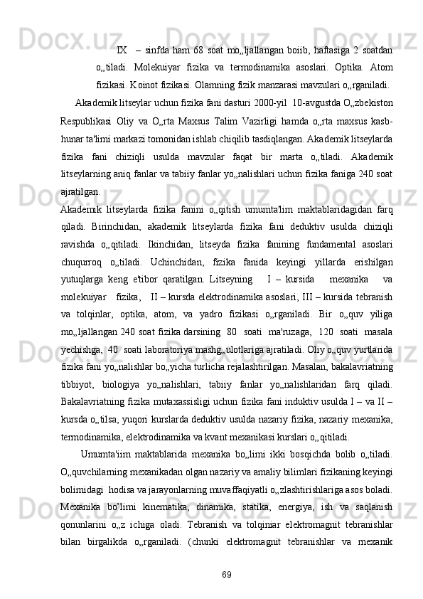IX –   sinfda   ham   68   soat   mo„ljallangan   boiib,   haftasiga   2   soatdan
o„tiladi.   Molekuiyar   fizika   va   termodinamika   asoslari.   Optika.   Atom
fizikasi. Koinot fizikasi.  Olamning fizik manzarasi mavzulari o„rganiladi. 
Akademik litseylar uchun fizika fani dasturi 2000-yil  10-avgustda O„zbekiston 
Respublikasi   Oliy   va   O„rta   Maxsus   Talim   Vazirligi   hamda   o„rta   maxsus   kasb-
hunar ta'limi markazi tomonidan ishlab chiqilib tasdiqlangan. Akademik litseylarda
fizika   fani   chiziqli   usulda   mavzular   faqat   bir   marta   o„tiladi.   Akademik
litseylarning aniq fanlar va tabiiy fanlar yo„nalishlari uchun fizika faniga 240 soat
ajratilgan. 
Akademik   litseylarda   fizika   fanini   o„qitish   umumta'lim   maktablaridagidan   farq
qiladi.   Birinchidan,   akademik   litseylarda   fizika   fani   deduktiv   usulda   chiziqli
ravishda   o„qitiladi.   Ikinchidan,   litseyda   fizika   fanining   fundamental   asoslari
chuqurroq   o„tiladi.   Uchinchidan,   fizika   fanida   keyingi   yillarda   erishilgan
yutuqlarga   keng   e'tibor   qaratilgan.   Litseyning       I   –   kursida       mexanika       va
molekuiyar     fizika,     II – kursda elektrodinamika asoslari, III – kursida tebranish
va   tolqinlar,   optika,   atom,   va   yadro   fizikasi   o„rganiladi.   Bir   o„quv   yiliga
mo„ljallangan 240 soat fizika darsining   80   soati   ma'ruzaga,   120   soati   masala
yechishga,  40  soati laboratoriya mashg„ulotlariga ajratiladi. Oliy o„quv yurtlarida
fizika fani yo„nalishlar bo„yicha turlicha rejalashtirilgan. Masalan, bakalavriatning
tibbiyot,   biologiya   yo„nalishlari,   tabiiy   fanlar   yo„nalishlaridan   farq   qiladi.
Bakalavriatning fizika mutaxassisligi uchun fizika fani induktiv usulda I – va II –
kursda o„tilsa, yuqori kurslarda deduktiv usulda nazariy fizika, nazariy mexanika,
termodinamika, elektrodinamika va kvant mexanikasi kurslari o„qitiladi. 
Umumta'iim   maktablarida   mexanika   bo„limi   ikki   bosqichda   bolib   o„tiladi.
O„quvchilarning mexanikadan olgan nazariy va amaliy bilimlari fizikaning keyingi
bolimidagi  hodisa va jarayonlarning muvaffaqiyatli o„zlashtirishlariga asos boladi.
Mexanika   bo’limi   kinematika,   dinamika,   statika,   energiya,   ish   va   saqlanish
qonunlarini   o„z   ichiga   oladi.   Tebranish   va   tolqiniar   elektromagnit   tebranishlar
bilan   birgalikda   o„rganiladi.   (chunki   elektromagnit   tebranishlar   va   rnexanik
69  
  
