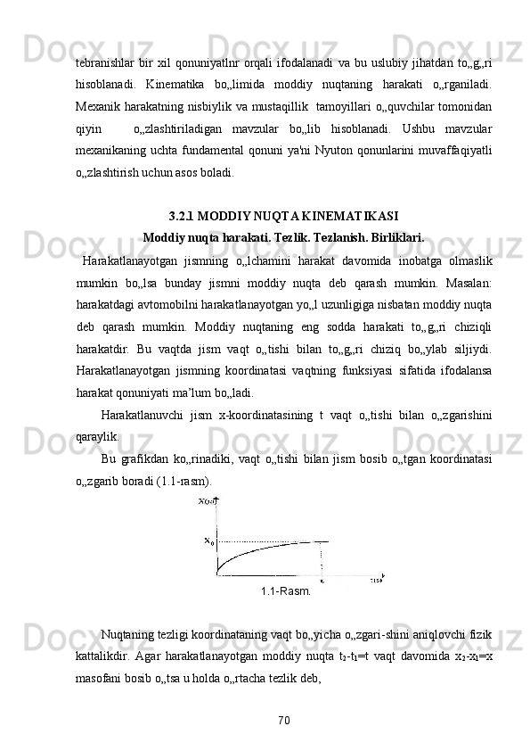 tebranishlar   bir   xil   qonuniyatlnr   orqali   ifodalanadi   va   bu   uslubiy   jihatdan   to„g„ri
hisoblanadi.   Kinematika   bo„limida   moddiy   nuqtaning   harakati   o„rganiladi.
Mexanik  harakatning nisbiylik  va mustaqillik   tamoyillari  o„quvchilar  tomonidan
qiyin       o„zlashtiriladigan   mavzular   bo„lib   hisoblanadi.   Ushbu   mavzular
mexanikaning uchta fundamental  qonuni  ya'ni  Nyuton qonunlarini muvaffaqiyatli
o„zlashtirish uchun asos boladi. 
 
3.2.1 MODDIY NUQTA KINEMATIKASI 
Moddiy nuqta harakati. Tezlik. Tezlanish. Birliklari. 
  Harakatlanayotgan   jismning   o„lchamini   harakat   davomida   inobatga   olmaslik
mumkin   bo„lsa   bunday   jismni   moddiy   nuqta   deb   qarash   mumkin.   Masalan:
harakatdagi avtomobilni harakatlanayotgan yo„l uzunligiga nisbatan moddiy nuqta
deb   qarash   mumkin.   Moddiy   nuqtaning   eng   sodda   harakati   to„g„ri   chiziqli
harakatdir.   Bu   vaqtda   jism   vaqt   o„tishi   bilan   to„g„ri   chiziq   bo„ylab   siljiydi.
Harakatlanayotgan   jismning   koordinatasi   vaqtning   funksiyasi   sifatida   ifodalansa
harakat qonuniyati ma’lum bo„ladi. 
Harakatlanuvchi   jism   x-koordinatasining   t   vaqt   o„tishi   bilan   o„zgarishini
qaraylik. 
Bu   grafikdan   ko„rinadiki,   vaqt   o„tishi   bilan   jism   bosib   o„tgan   koordinatasi
o„zgarib boradi (1.1-rasm). 
 
Nuqtaning tezligi koordinataning vaqt bo„yicha o„zgari-shini aniqlovchi fizik
kattalikdir.   Agar   harakatlanayotgan   moddiy   nuqta   t
2 -t
1 =
t   vaqt   davomida   x
2 -x
1 =
x
masofani bosib o„tsa u holda o„rtacha tezlik deb,  
70  
  1.1 - R а sm.   