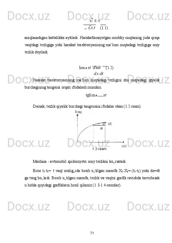 x 2    x 1  x
yp    t
2  t
1  t      (1.1) 
aniqlanadigan kattalikka aytiladi. Harakatlanayotgan moddiy nuqtaning juda qisqa
vaqtdagi tezligiga yoki harakat  traektoriyasining ma’lum nuqtadagi tezligiga oniy
tezlik deyiladi.  
lim t 0  xt    dxdt      (1.2) 
  dx  dt
Harakat   traektoriyasining   ma’lum   nuqtadagi   tezligini   shu   nuqtadagi   qiyalik
burchagining tangensi orqali ifodalash mumkin.  
tg lim t 0  xt   

Demak, tezlik qiyalik burchagi tangensini ifodalar ekan (1.2-rasm) 
 
Mashina - avtomobil spidomyetri oniy tezlikni ko„rsatadi. 
Biror t
2 -t
1 =     t vaqt oralig„ida bosib o„tilgan masofa X
2 -X
1 =
  (t
2 -t
1 ) yoki dx= dt
ga teng bo„ladi. Bosib o„tilgan masofa, tezlik va vaqtni grafik ravishda tasvirlasak
u holda quyidagi grafiklarni hosil qilamiz (1.3-1.4-rasmlar). 
 
 
71  
  1.2 - r а sm.   