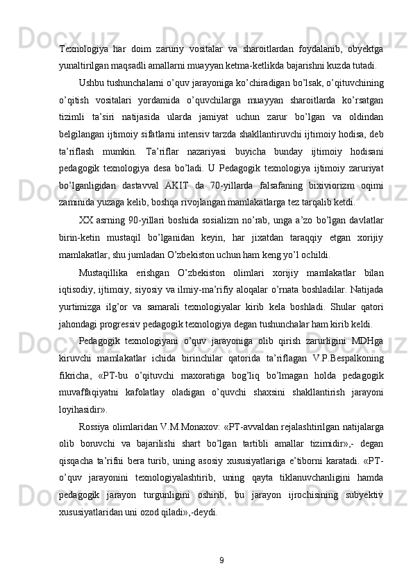 Texnologiya   har   doim   zaruriy   vositalar   va   sharoitlardan   foydalanib,   obyektga
yunaltirilgan maqsadli amallarni muayyan ketma-ketlikda bajarishni kuzda tutadi. 
Ushbu tushunchalarni o’quv jarayoniga ko’chiradigan bo’lsak, o’qituvchining
o’qitish   vositalari   yordamida   o’quvchilarga   muayyan   sharoitlarda   ko’rsatgan
tizimli   ta’siri   natijasida   ularda   jamiyat   uchun   zarur   bo’lgan   va   oldindan
belgilangan ijtimoiy sifatlarni intensiv tarzda shakllantiruvchi ijtimoiy hodisa, deb
ta’riflash   mumkin.   Ta’riflar   nazariyasi   buyicha   bunday   ijtimoiy   hodisani
pedagogik   texnologiya   desa   bo’ladi.   U   Pedagogik   texnologiya   ijtimoiy   zaruriyat
bo’lganligidan   dastavval   AKIT   da   70-yillarda   falsafaning   bixiviorizm   oqimi
zaminida yuzaga kelib, boshqa rivojlangan mamlakatlarga tez tarqalib ketdi. 
XX   asrning   90-yillari   boshida   sosializm   no’rab,   unga   a’zo   bo’lgan   davlatlar
birin-ketin   mustaqil   bo’lganidan   keyin,   har   jixatdan   taraqqiy   etgan   xorijiy
mamlakatlar, shu jumladan O’zbekiston uchun ham keng yo’l ochildi. 
Mustaqillika   erishgan   O’zbekiston   olimlari   xorijiy   mamlakatlar   bilan
iqtisodiy, ijtimoiy, siyosiy va ilmiy-ma’rifiy aloqalar o’rnata boshladilar. Natijada
yurtimizga   ilg’or   va   samarali   texnologiyalar   kirib   kela   boshladi.   Shular   qatori
jahondagi progressiv pedagogik texnologiya degan tushunchalar ham kirib keldi. 
Pedagogik   texnologiyani   o’quv   jarayoniga   olib   qirish   zarurligini   MDHga
kiruvchi   mamlakatlar   ichida   birinchilar   qatorida   ta’riflagan   V.P.Bespalkoning
fikricha,   «PT-bu   o’qituvchi   maxoratiga   bog’liq   bo’lmagan   holda   pedagogik
muvaffaqiyatni   kafolatlay   oladigan   o’quvchi   shaxsini   shakllantirish   jarayoni
loyihasidir». 
Rossiya olimlaridan V.M.Monaxov: «PT-avvaldan rejalashtirilgan natijalarga
olib   boruvchi   va   bajarilishi   shart   bo’lgan   tartibli   amallar   tizimidir»,-   degan
qisqacha   ta’rifni   bera   turib,   uning   asosiy   xususiyatlariga   e’tiborni   karatadi.   «PT-
o’quv   jarayonini   texnologiyalashtirib,   uning   qayta   tiklanuvchanligini   hamda
pedagogik   jarayon   turgunligini   oshirib,   bu   jarayon   ijrochisining   subyektiv
xususiyatlaridan uni ozod qiladi»,-deydi. 
9  
  