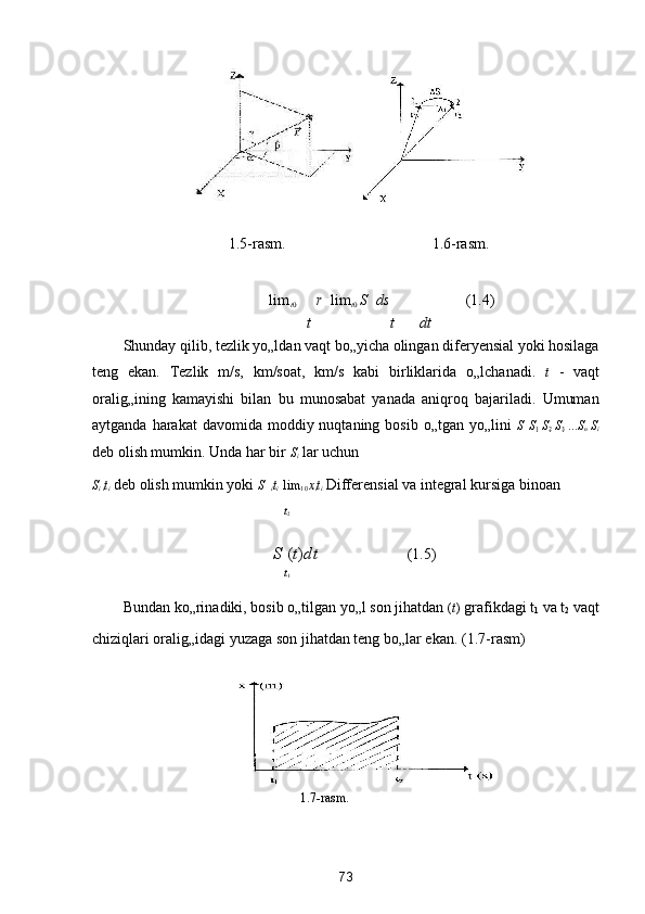  
1.5-rasm.        1.6-rasm. 
  lim
t 0  
r    lim
t 0  
S    ds   (1.4) 
t t dt
Shunday qilib, tezlik yo„ldan vaqt bo„yicha olingan diferyensial yoki hosilaga
teng   ekan.   Tezlik   m/s,   km/soat,   km/s   kabi   birliklarida   o„lchanadi.   t   -   vaqt
oralig„ining   kamayishi   bilan   bu   munosabat   yanada   aniqroq   bajariladi.   Umuman
aytganda  harakat  davomida  moddiy nuqtaning  bosib  o„tgan yo„lini   S   S
1   S
2   	S
3   ... S
n   S
i
deb olish mumkin. Unda har bir  S
i  lar uchun 
S
i  
i t
i  deb olish mumkin yoki  S    
i t
i    lim
1 0  x
i t
i  Differensial va integral kursiga binoan  
t
2
S  ( t ) dt     (1.5) 
t
1
Bundan ko„rinadiki, bosib o„tilgan yo„l son jihatdan  ( t )  grafikdagi t
1  va t
2  vaqt
chiziqlari oralig„idagi yuzaga son jihatdan teng bo„lar ekan.  (1.7-rasm) 
 
1.7-rаsm. 
 
 
73  
  