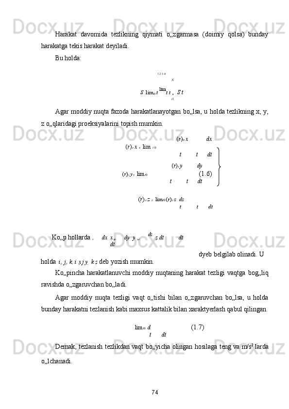 Harakat   davomida   tezlikning   qiymati   o„zgarmasa   (doimiy   qolsa)   bunday
harakatga tekis harakat deyiladi. 
Bu holda: 

1  
2  
3  
4  
N
S    lim
t 0  t  lim
t  t  ,   S  t  
i 1
Agar moddiy nuqta fazoda harakatlanayotgan bo„lsa, u holda tezlikning x, y,
z o„qlaridagi proeksiyalarini topish mumkin. 
 	
 ( r ) x  x dx  
( r ) x  x   x   	
 lim  t  0  
t t dt
( r ) y  y dy
( r ) y  y y   	
 lim t 0   	 (1.6)
t t dt  
( r ) z  z   z   	
 lim t 0  ( r ) z  z   	 dz  
t t dt
 
Ko„p hollarda  
x   	
 dx   	 x , 
y   	 dy   	 y   , 
z   	 dz 
 	 z   dt dt
dt
      	
   dyeb belgilab olinadi. U 
holda   	
 i 
x    j 
y    k 
z   	 i х   j y     k z  deb yozish mumkin.  
Ko„pincha  harakatlanuvchi  moddiy  nuqtaning  harakat  tezligi  vaqtga   bog„liq
ravishda o„zgaruvchan bo„ladi. 
Agar   moddiy   nuqta   tezligi   vaqt   o„tishi   bilan   o„zgaruvchan   bo„lsa,   u   holda
bunday harakatni tezlanish kabi maxsus kattalik bilan xaraktyerlash qabul qilingan.
 	
 lim t 0   	 d    (1.7) 
t dt
Demak, tezlanish tezlikdan vaqt bo„yicha olingan hosilaga teng va m/s 2  
larda
o„lchanadi.  
74  
  