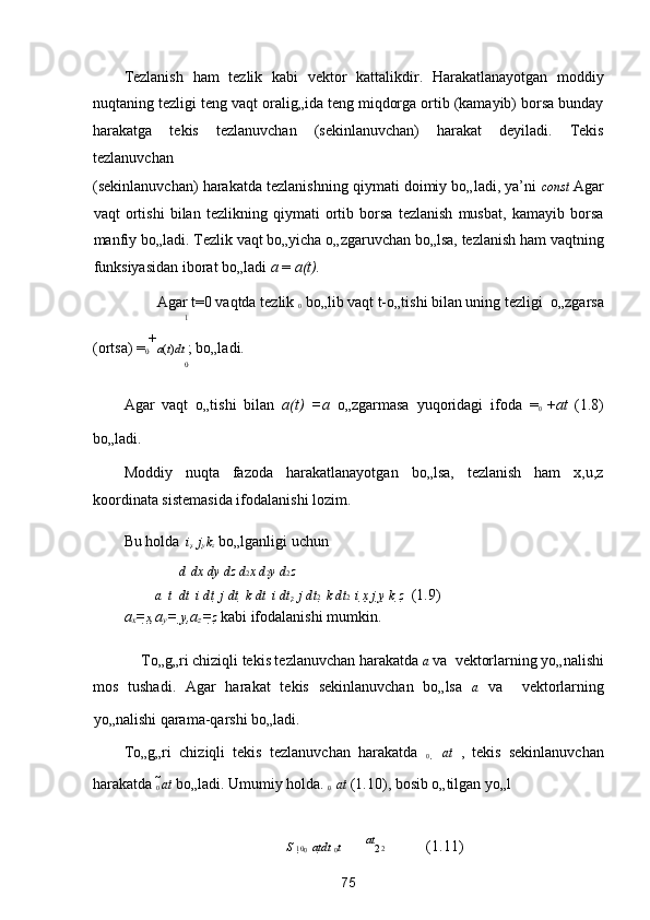 Tezlanish   ham   tezlik   kabi   vektor   kattalikdir.   Harakatlanayotgan   moddiy
nuqtaning tezligi teng vaqt oralig„ida teng miqdorga ortib (kamayib) borsa bunday
harakatga   tekis   tezlanuvchan   (sekinlanuvchan)   harakat   deyiladi.   Tekis
tezlanuvchan 
(sekinlanuvchan) harakatda tezlanishning qiymati doimiy bo„ladi, ya’ni   const  Agar
vaqt   ortishi   bilan   tezlikning   qiymati   ortib   borsa   tezlanish   musbat,   kamayib   borsa
manfiy bo„ladi. Tezlik vaqt bo„yicha o„zgaruvchan bo„lsa, tezlanish ham vaqtning
funksiyasidan iborat bo„ladi  a  =  a(t).  
Agar t=0 vaqtda tezlik  
0  bo„lib vaqt t-o„tishi bilan uning tezligi 
 o„zgarsa 
1
(ortsa) 
= 
0 +
a ( t ) dt  ; bo„ladi.  
0
Agar   vaqt   o„tishi   bilan   a(t)   =a   o„zgarmasa   yuqoridagi   ifoda  
= 
0   + at   (1.8)
bo„ladi. 
Moddiy   nuqta   fazoda   harakatlanayotgan   bo„lsa,   tezlanish   ham   x,u,z
koordinata sistemasida ifodalanishi lozim.  
  
Bu holda    i 
x    j 
y  k 
z  bo„lganligi uchun  
  d    dx  dy  dz   d 2 x  d 2 y  d 2 z      
a    t    dt    i dt    j dt    k dt     i dt
2    j dt 2    k dt 2    i  x   j  y   k  z   (1.9) 

a
x = x ,a
y =  y ,a
z = z  kabi ifodalanishi mumkin.  
To„g„ri chiziqli tekis tezlanuvchan harakatda  
a  va 

 vektorlarning yo„nalishi 
mos   tushadi.   Agar   harakat   tekis   sekinlanuvchan   bo„lsa   
a   va  

  vektorlarning
yo„nalishi qarama-qarshi bo„ladi. 
To„g„ri   chiziqli   tekis   tezlanuvchan   harakatda   
0     at   ,   tekis   sekinlanuvchan
harakatda  
0  at  bo„ladi. Umumiy holda.  
0    at  (1.10), bosib o„tilgan yo„l 
S  
10 
0    at dt  
0 t    at
2 2   (1.11) 
75  
  
