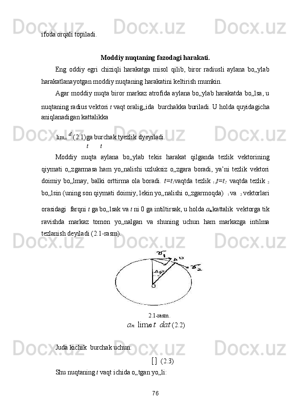 ifoda orqali topiladi.  
 
Moddiy nuqtaning fazodagi harakati. 
Eng   oddiy   egri   chiziqli   harakatga   misol   qilib,   biror   radiusli   aylana   bo„ylab
harakatlanayotgan moddiy nuqtaning harakatini keltirish mumkin. 
Agar moddiy nuqta biror markaz atrofida aylana bo„ylab harakatda bo„lsa, u
nuqtaning radius vektori  t  vaqt oralig„ida 
 burchakka buriladi. U holda quyidagicha
aniqlanadigan kattalikka  

  lim
t 0  
  d 
 (2.1)ga burchak tyezlik dyeyiladi. 
t t
Moddiy   nuqta   aylana   bo„ylab   tekis   harakat   qilganda   tezlik   vektorining
qiymati   o„zgarmasa   ham   yo„nalishi   uzluksiz   o„zgara   boradi,   ya’ni   tezlik   vektori
doimiy   bo„lmay,   balki   orttirma   ola   boradi.   t=t
1 vaqtda   tezlik   
1 , t=t
2   vaqtda   tezlik   
2
bo„lsin (uning son qiymati doimiy, lekin yo„nalishi o„zgarmoqda)   
1  va   
2  vektorlari
orasidagi 

 farqni  t  ga bo„lsak va  t  ni 0 ga intiltirsak, u holda  a
n  kattalik 
 vektorga tik
ravishda   markaz   tomon   yo„nalgan   va   shuning   uchun   ham   markazga   intilma
tezlanish deyiladi (2.1-rasm). 
 
2.1-rаsm.  
a n    lim t 0  t   	 dat  (2.2) 

Juda kichik 
 burchak uchun: 
[ ]  
   (2.3) 
Shu nuqtaning  t  vaqt ichida o„tgan yo„li: 
76  
  