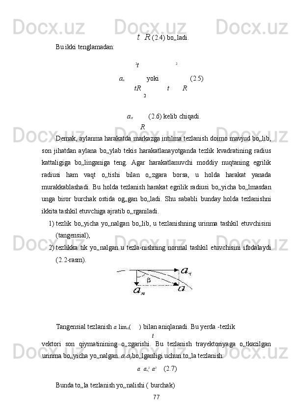 t    R  (2.4) bo„ladi. 
Bu ikki tenglamadan: 

2 
t   2
a
n 
  yoki       (2.5) 
tR t R
2
a
n  
   (2.6) kelib chiqadi. 
R
Demak, aylanma harakatda markazga intilma tezlanish doimo mavjud bo„lib,
son   jihatdan   aylana   bo„ylab   tekis   harakatlanayotganda   tezlik   kvadratining   radius
kattaligiga   bo„linganiga   teng.   Agar   harakatlanuvchi   moddiy   nuqtaning   egrilik
radiusi   ham   vaqt   o„tishi   bilan   o„zgara   borsa,   u   holda   harakat   yanada
murakkablashadi.  Bu holda tezlanish harakat  egrilik radiusi  bo„yicha bo„lmasdan
unga   biror   burchak   ostida   og„gan   bo„ladi.   Shu   sababli   bunday   holda   tezlanishni
ikkita tashkil etuvchiga ajratib o„rganiladi. 
1) tezlik   bo„yicha   yo„nalgan   bo„lib,   u   tezlanishning   urinma   tashkil   etuvchisini
(tangensial), 
2) tezlikka   tik   yo„nalgan   u  tezla-nishning   normal   tashkil   etuvchisini   ifodalaydi
(2.2-rasm). 
 
Tangensial tezlanish  a
    lim
t 0 ( 
)  bilan aniqlanadi. Bu yerda  
-tezlik 
t
vektori   son   qiymatinining   o„zgarishi.   Bu   tezlanish   trayektoriyaga   o„tkazilgan
urinma bo„yicha yo„nalgan.  a
r a
p bo„lganligi uchun to„la tezlanish: 
a    a
n 2 
  a
2
    (2.7) 
Bunda to„la tezlanish yo„nalishi (  burchak) 
77  
  