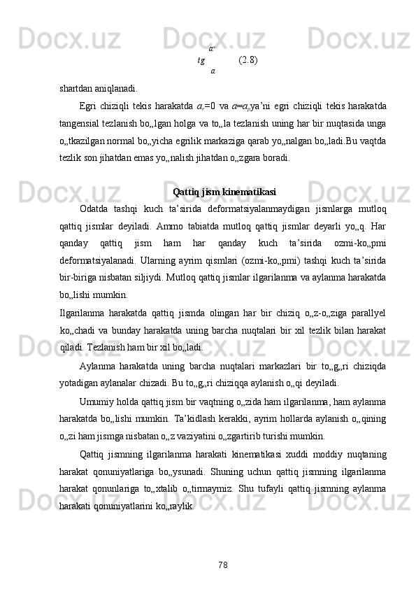 a n
tg     (2.8) 
a

shartdan aniqlanadi. 
Egri   chiziqli   tekis   harakatda   a
r = 0   va   a = a
p ya’ni   egri   chiziqli   tekis   harakatda
tangensial tezlanish bo„lgan holga va to„la tezlanish uning har bir nuqtasida unga
o„tkazilgan normal bo„yicha egrilik markaziga qarab yo„nalgan bo„ladi.Bu vaqtda
tezlik son jihatdan emas yo„nalish jihatdan o„zgara boradi. 
 
 Qattiq jism kinematikasi   
Odatda   tashqi   kuch   ta’sirida   deformatsiyalanmaydigan   jismlarga   mutloq
qattiq   jismlar   deyiladi.   Ammo   tabiatda   mutloq   qattiq   jismlar   deyarli   yo„q.   Har
qanday   qattiq   jism   ham   har   qanday   kuch   ta’sirida   ozmi-ko„pmi
deformatsiyalanadi.   Ularning   ayrim   qismlari   (ozmi-ko„pmi)   tashqi   kuch   ta’sirida
bir-biriga nisbatan siljiydi. Mutloq qattiq jismlar ilgarilanma va aylanma harakatda
bo„lishi mumkin. 
Ilgarilanma   harakatda   qattiq   jismda   olingan   har   bir   chiziq   o„z-o„ziga   parallyel
ko„chadi   va   bunday   harakatda   uning   barcha   nuqtalari   bir   xil   tezlik   bilan   harakat
qiladi. Tezlanish ham bir xil bo„ladi. 
Aylanma   harakatda   uning   barcha   nuqtalari   markazlari   bir   to„g„ri   chiziqda
yotadigan aylanalar chizadi. Bu to„g„ri chiziqqa aylanish o„qi deyiladi. 
Umumiy holda qattiq jism bir vaqtning o„zida ham ilgarilanma, ham aylanma
harakatda bo„lishi  mumkin. Ta’kidlash  kerakki, ayrim  hollarda aylanish  o„qining
o„zi ham jismga nisbatan o„z vaziyatini o„zgartirib turishi mumkin. 
Qattiq   jismning   ilgarilanma   harakati   kinematikasi   xuddi   moddiy   nuqtaning
harakat   qonuniyatlariga   bo„ysunadi.   Shuning   uchun   qattiq   jismning   ilgarilanma
harakat   qonunlariga   to„xtalib   o„tirmaymiz.   Shu   tufayli   qattiq   jismning   aylanma
harakati qonuniyatlarini ko„raylik.  
78  
  