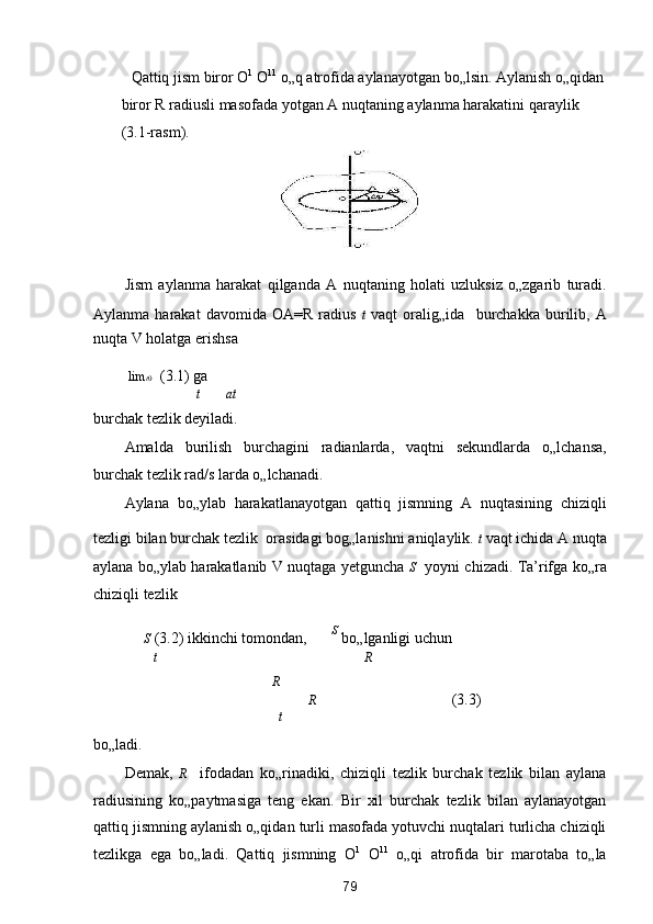 Qattiq jism biror O 1
 O 11
 o„q atrofida aylanayotgan bo„lsin. Aylanish o„qidan
biror R radiusli masofada yotgan A nuqtaning aylanma harakatini qaraylik 
(3.1-rasm). 
 
Jism   aylanma   harakat   qilganda   A   nuqtaning   holati   uzluksiz   o„zgarib   turadi.
Aylanma   harakat   davomida   OA=R   radius   t   vaqt   oralig„ida  
  burchakka   burilib,   A
nuqta V holatga erishsa  
  lim t 0     (3.1) ga 
t at
burchak tezlik deyiladi. 
Amalda   burilish   burchagini   radianlarda,   vaqtni   sekundlarda   o„lchansa,
burchak tezlik rad/s larda o„lchanadi. 
Aylana   bo„ylab   harakatlanayotgan   qattiq   jismning   A   nuqtasining   chiziqli
tezligi bilan burchak tezlik 
 orasidagi bog„lanishni aniqlaylik.  t  vaqt ichida A nuqta
aylana bo„ylab harakatlanib V nuqtaga yetguncha   S    yoyni chizadi. Ta’rifga ko„ra
chiziqli tezlik 

  S  (3.2) ikkinchi tomondan,    S
 bo„lganligi uchun  
t R
R
   R       (3.3) 
t
bo„ladi.  
Demak,   R     ifodadan   ko„rinadiki,   chiziqli   tezlik   burchak   tezlik   bilan   aylana
radiusining   ko„paytmasiga   teng   ekan.   Bir   xil   burchak   tezlik   bilan   aylanayotgan
qattiq jismning aylanish o„qidan turli masofada yotuvchi nuqtalari turlicha chiziqli
tezlikga   ega   bo„ladi.   Qattiq   jismning   O 1
  O 11
  o„qi   atrofida   bir   marotaba   to„la
79  
  