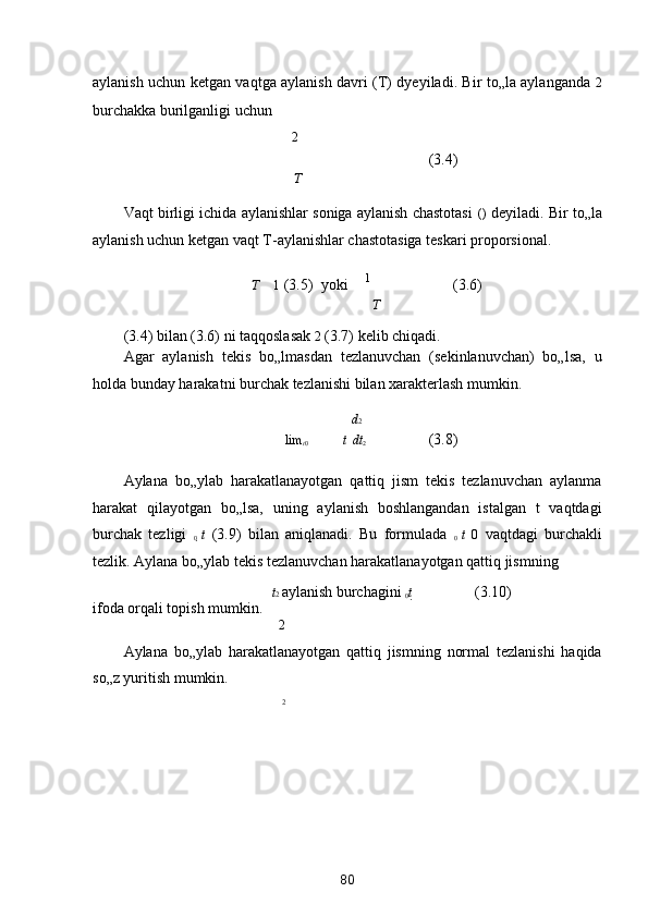 aylanish uchun ketgan vaqtga aylanish davri (T) dyeyiladi. Bir to„la aylanganda  

2

burchakka burilganligi uchun 
2 

        (3.4) 
Т
Vaqt birligi ichida aylanishlar soniga aylanish chastotasi   (
)  deyiladi. Bir to„la
aylanish uchun ketgan vaqt T-aylanishlar chastotasiga teskari proporsional. 
Т  
  1  (3.5)  yoki 
  1
  (3.6) 
 Т
(3.4) bilan (3.6) ni taqqoslasak 
2
 (3.7) kelib chiqadi. 
Agar   aylanish   tekis   bo„lmasdan   tezlanuvchan   (sekinlanuvchan)   bo„lsa,   u
holda bunday harakatni burchak tezlanishi bilan xarakterlash mumkin.  
 
d 2 
  lim
t 0 t    dt
2    (3.8) 

Aylana   bo„ylab   harakatlanayotgan   qattiq   jism   tekis   tezlanuvchan   aylanma
harakat   qilayotgan   bo„lsa,   uning   aylanish   boshlangandan   istalgan   t   vaqtdagi
burchak   tezligi   
0   t   (3.9)   bilan   aniqlanadi.   Bu   formulada   
0   t   0   vaqtdagi   burchakli
tezlik. Aylana bo„ylab tekis tezlanuvchan harakatlanayotgan qattiq jismning 

t 2  aylanish burchagini 

0 t 
     (3.10)
ifoda orqali topish mumkin. 
2
Aylana   bo„ylab   harakatlanayotgan   qattiq   jismning   normal   tezlanishi   haqida
so„z yuritish mumkin. 
2
80  
  