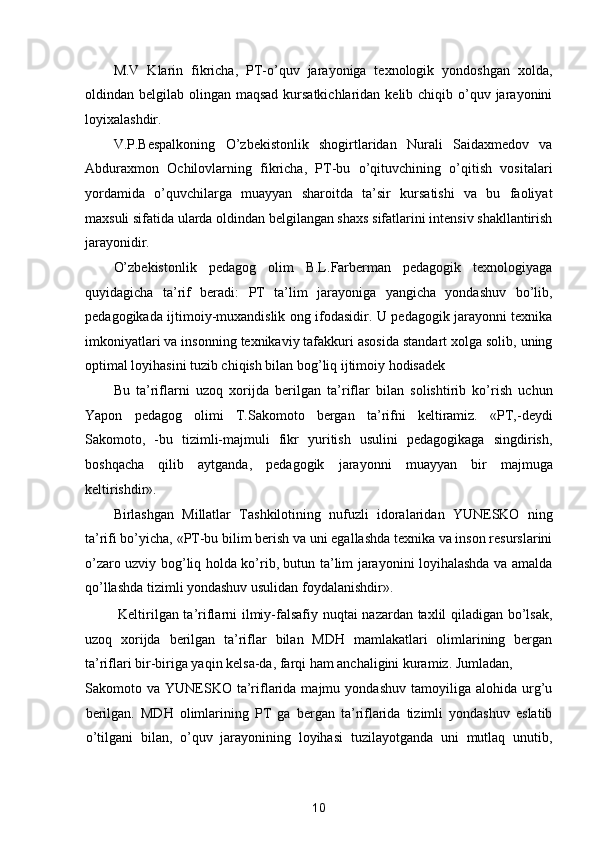 M.V   Klarin   fikricha,   PT-o’quv   jarayoniga   texnologik   yondoshgan   xolda,
oldindan belgilab olingan maqsad  kursatkichlaridan  kelib chiqib o’quv jarayonini
loyixalashdir. 
V.P.Bespalkoning   O’zbekistonlik   shogirtlaridan   Nurali   Saidaxmedov   va
Abduraxmon   Ochilovlarning   fikricha,   PT-bu   o’qituvchining   o’qitish   vositalari
yordamida   o’quvchilarga   muayyan   sharoitda   ta’sir   kursatishi   va   bu   faoliyat
maxsuli sifatida ularda oldindan belgilangan shaxs sifatlarini intensiv shakllantirish
jarayonidir. 
O’zbekistonlik   pedagog   olim   B.L.Farberman   pedagogik   texnologiyaga
quyidagicha   ta’rif   beradi:   PT   ta’lim   jarayoniga   yangicha   yondashuv   bo’lib,
pedagogikada ijtimoiy-muxandislik ong ifodasidir. U pedagogik jarayonni texnika
imkoniyatlari va insonning texnikaviy tafakkuri asosida standart xolga solib, uning
optimal loyihasini tuzib chiqish bilan bog’liq ijtimoiy hodisadek 
Bu   ta’riflarni   uzoq   xorijda   berilgan   ta’riflar   bilan   solishtirib   ko’rish   uchun
Yapon   pedagog   olimi   T.Sakomoto   bergan   ta’rifni   keltiramiz.   «PT,-deydi
Sakomoto,   -bu   tizimli-majmuli   fikr   yuritish   usulini   pedagogikaga   singdirish,
boshqacha   qilib   aytganda,   pedagogik   jarayonni   muayyan   bir   majmuga
keltirishdir». 
Birlashgan   Millatlar   Tashkilotining   nufuzli   idoralaridan   YUNESKO   ning
ta’rifi bo’yicha, «PT-bu bilim berish va uni egallashda texnika va inson resurslarini
o’zaro uzviy bog’liq holda ko’rib, butun ta’lim jarayonini loyihalashda va amalda
qo’llashda tizimli yondashuv usulidan foydalanishdir». 
  Keltirilgan ta’riflarni ilmiy-falsafiy nuqtai nazardan taxlil qiladigan bo’lsak,
uzoq   xorijda   berilgan   ta’riflar   bilan   MDH   mamlakatlari   olimlarining   bergan
ta’riflari bir-biriga yaqin kelsa-da, farqi ham anchaligini kuramiz. Jumladan, 
Sakomoto  va  YUNESKO   ta’riflarida  majmu  yondashuv   tamoyiliga   alohida  urg’u
berilgan.   MDH   olimlarining   PT   ga   bergan   ta’riflarida   tizimli   yondashuv   eslatib
o’tilgani   bilan,   o’quv   jarayonining   loyihasi   tuzilayotganda   uni   mutlaq   unutib,
10  
  