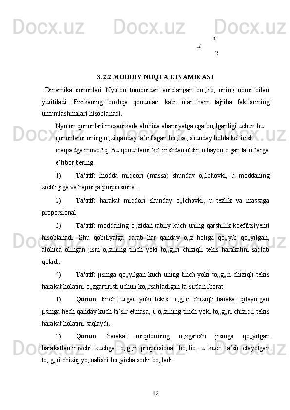 
t

o t    
2
 
3.2.2 MODDIY NUQTA DINAMIKASI 
  Dinamika   qonunlari   Nyuton   tomonidan   aniqlangan   bo„lib,   uning   nomi   bilan
yuritiladi.   Fizikaning   boshqa   qonunlari   kabi   ular   ham   tajriba   faktlarining
umumlashmalari hisoblanadi. 
Nyuton qonunlari mexanikada alohida ahamiyatga ega bo„lganligi uchun bu 
qonunlarni uning o„zi qanday ta’riflagan bo„lsa, shunday holda keltirish 
maqsadga muvofiq. Bu qonunlarni keltirishdan oldin u bayon etgan ta’riflarga
e’tibor bering. 
1) Ta’rif:   modda   miqdori   (massa)   shunday   o„lchovki,   u   moddaning
zichligiga va hajmiga proporsional. 
2) Ta’rif:   harakat   miqdori   shunday   o„lchovki,   u   tezlik   va   massaga
proporsional. 
3) Ta’rif:   moddaning   o„zidan   tabiiy  kuch   uning  qarshilik   koeffitsiyenti
hisoblanadi.   Shu   qobiliyatga   qarab   har   qanday   o„z   holiga   qo„yib   qo„yilgan,
alohida   olingan   jism   o„zining   tinch   yoki   to„g„ri   chiziqli   tekis   harakatini   saqlab
qoladi. 
4) Ta’rif:   jismga  qo„yilgan  kuch  uning  tinch yoki   to„g„ri  chiziqli   tekis
harakat holatini o„zgartirish uchun ko„rsatiladigan ta’sirdan iborat. 
1) Qonun:   tinch   turgan   yoki   tekis   to„g„ri   chiziqli   harakat   qilayotgan
jismga hech qanday kuch ta’sir etmasa, u o„zining tinch yoki to„g„ri chiziqli tekis
harakat holatini saqlaydi. 
2) Qonun:   harakat   miqdorining   o„zgarishi   jismga   qo„yilgan
harakatlantiruvchi   kuchga   to„g„ri   proporsional   bo„lib,   u   kuch   ta’sir   etayotgan
to„g„ri chiziq yo„nalishi bo„yicha sodir bo„ladi. 
82  
  