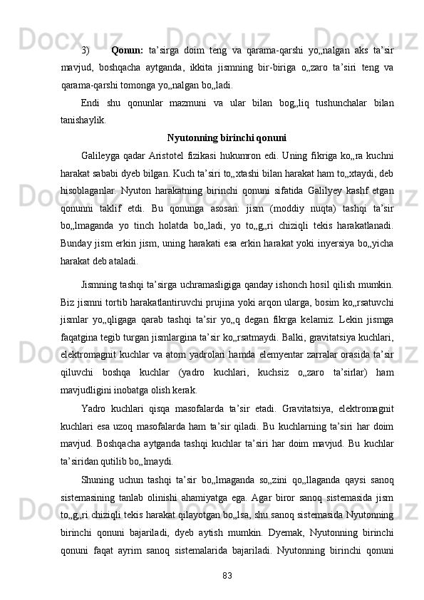 3) Qonun:   ta’sirga   doim   teng   va   qarama-qarshi   yo„nalgan   aks   ta’sir
mavjud,   boshqacha   aytganda,   ikkita   jismning   bir-biriga   o„zaro   ta’siri   teng   va
qarama-qarshi tomonga yo„nalgan bo„ladi. 
Endi   shu   qonunlar   mazmuni   va   ular   bilan   bog„liq   tushunchalar   bilan
tanishaylik.  
Nyutonning birinchi qonuni  
Galileyga qadar  Aristotel  fizikasi  hukumron edi. Uning fikriga ko„ra kuchni
harakat sababi dyeb bilgan. Kuch ta’siri to„xtashi bilan harakat ham to„xtaydi, deb
hisoblaganlar.   Nyuton   harakatning   birinchi   qonuni   sifatida   Galilyey   kashf   etgan
qonunni   taklif   etdi.   Bu   qonunga   asosan:   jism   (moddiy   nuqta)   tashqi   ta’sir
bo„lmaganda   yo   tinch   holatda   bo„ladi,   yo   to„g„ri   chiziqli   tekis   harakatlanadi.
Bunday jism erkin jism, uning harakati esa erkin harakat yoki inyersiya bo„yicha
harakat deb ataladi. 
Jismning tashqi ta’sirga uchramasligiga qanday ishonch hosil qilish mumkin.
Biz jismni tortib harakatlantiruvchi prujina yoki arqon ularga, bosim ko„rsatuvchi
jismlar   yo„qligaga   qarab   tashqi   ta’sir   yo„q   degan   fikrga   kelamiz.   Lekin   jismga
faqatgina tegib turgan jismlargina ta’sir ko„rsatmaydi. Balki, gravitatsiya kuchlari,
elektromagnit  kuchlar  va  atom  yadrolari   hamda  elemyentar  zarralar  orasida   ta’sir
qiluvchi   boshqa   kuchlar   (yadro   kuchlari,   kuchsiz   o„zaro   ta’sirlar)   ham
mavjudligini inobatga olish kerak. 
Yadro   kuchlari   qisqa   masofalarda   ta’sir   etadi.   Gravitatsiya,   elektromagnit
kuchlari   esa   uzoq   masofalarda   ham   ta’sir   qiladi.   Bu   kuchlarning   ta’siri   har   doim
mavjud.   Boshqacha   aytganda   tashqi   kuchlar   ta’siri   har   doim   mavjud.   Bu   kuchlar
ta’siridan qutilib bo„lmaydi. 
Shuning   uchun   tashqi   ta’sir   bo„lmaganda   so„zini   qo„llaganda   qaysi   sanoq
sistemasining   tanlab   olinishi   ahamiyatga   ega.   Agar   biror   sanoq   sistemasida   jism
to„g„ri chiziqli tekis harakat qilayotgan bo„lsa, shu sanoq sistemasida Nyutonning
birinchi   qonuni   bajariladi,   dyeb   aytish   mumkin.   Dyemak,   Nyutonning   birinchi
qonuni   faqat   ayrim   sanoq   sistemalarida   bajariladi.   Nyutonning   birinchi   qonuni
83  
  